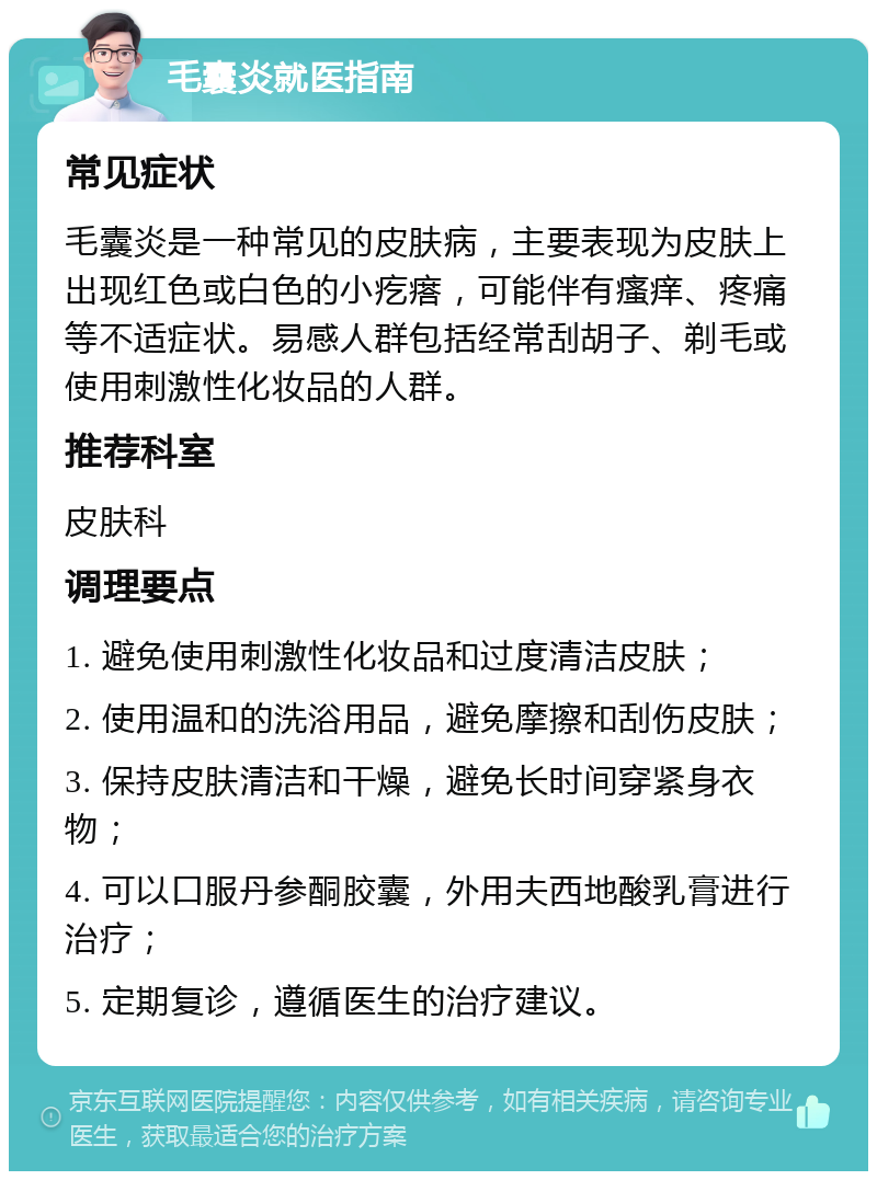 毛囊炎就医指南 常见症状 毛囊炎是一种常见的皮肤病，主要表现为皮肤上出现红色或白色的小疙瘩，可能伴有瘙痒、疼痛等不适症状。易感人群包括经常刮胡子、剃毛或使用刺激性化妆品的人群。 推荐科室 皮肤科 调理要点 1. 避免使用刺激性化妆品和过度清洁皮肤； 2. 使用温和的洗浴用品，避免摩擦和刮伤皮肤； 3. 保持皮肤清洁和干燥，避免长时间穿紧身衣物； 4. 可以口服丹参酮胶囊，外用夫西地酸乳膏进行治疗； 5. 定期复诊，遵循医生的治疗建议。