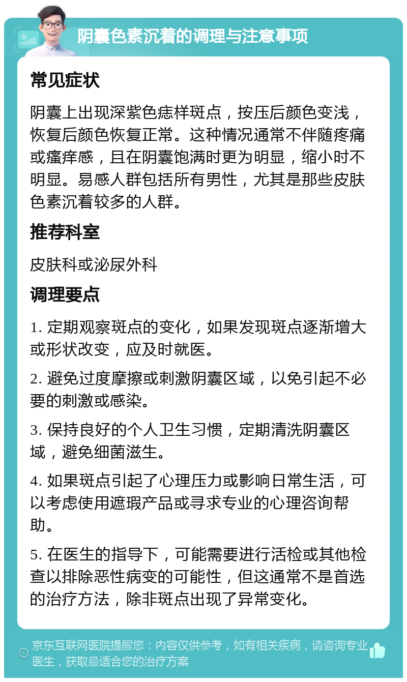 阴囊色素沉着的调理与注意事项 常见症状 阴囊上出现深紫色痣样斑点，按压后颜色变浅，恢复后颜色恢复正常。这种情况通常不伴随疼痛或瘙痒感，且在阴囊饱满时更为明显，缩小时不明显。易感人群包括所有男性，尤其是那些皮肤色素沉着较多的人群。 推荐科室 皮肤科或泌尿外科 调理要点 1. 定期观察斑点的变化，如果发现斑点逐渐增大或形状改变，应及时就医。 2. 避免过度摩擦或刺激阴囊区域，以免引起不必要的刺激或感染。 3. 保持良好的个人卫生习惯，定期清洗阴囊区域，避免细菌滋生。 4. 如果斑点引起了心理压力或影响日常生活，可以考虑使用遮瑕产品或寻求专业的心理咨询帮助。 5. 在医生的指导下，可能需要进行活检或其他检查以排除恶性病变的可能性，但这通常不是首选的治疗方法，除非斑点出现了异常变化。