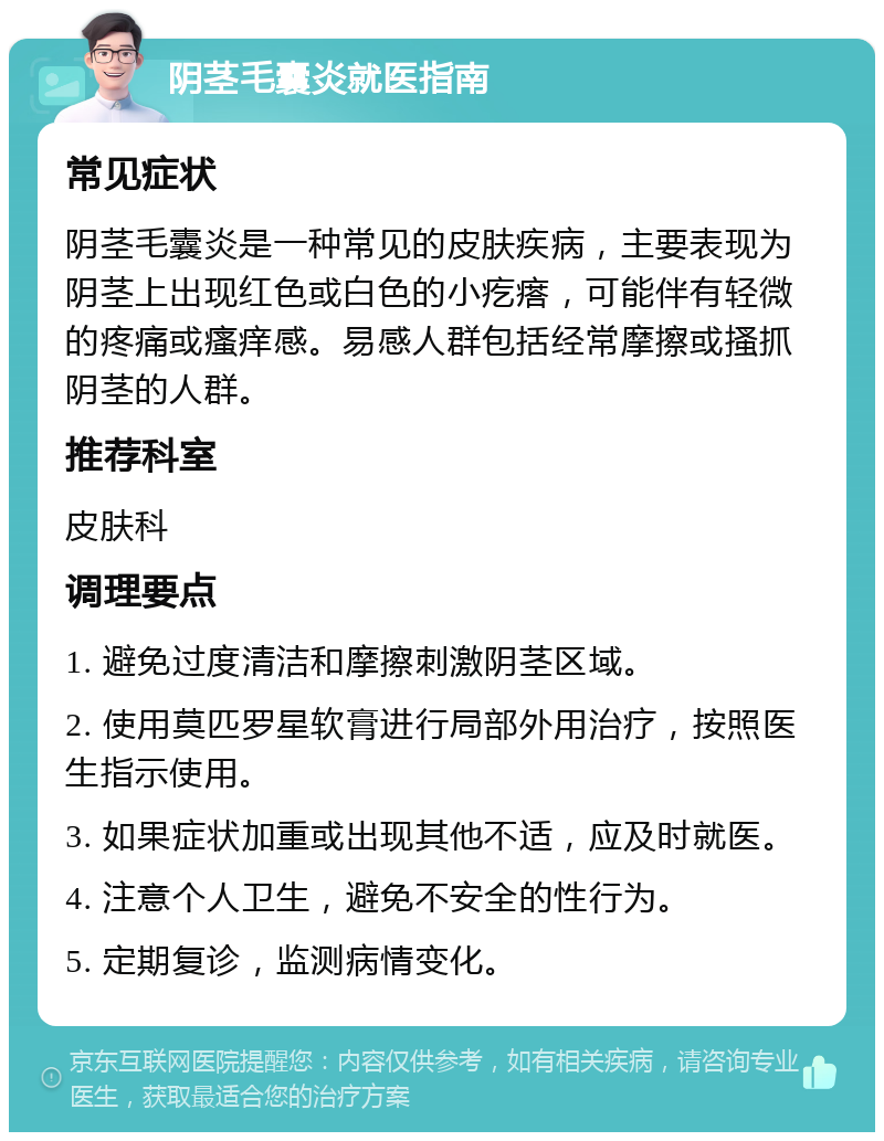 阴茎毛囊炎就医指南 常见症状 阴茎毛囊炎是一种常见的皮肤疾病，主要表现为阴茎上出现红色或白色的小疙瘩，可能伴有轻微的疼痛或瘙痒感。易感人群包括经常摩擦或搔抓阴茎的人群。 推荐科室 皮肤科 调理要点 1. 避免过度清洁和摩擦刺激阴茎区域。 2. 使用莫匹罗星软膏进行局部外用治疗，按照医生指示使用。 3. 如果症状加重或出现其他不适，应及时就医。 4. 注意个人卫生，避免不安全的性行为。 5. 定期复诊，监测病情变化。