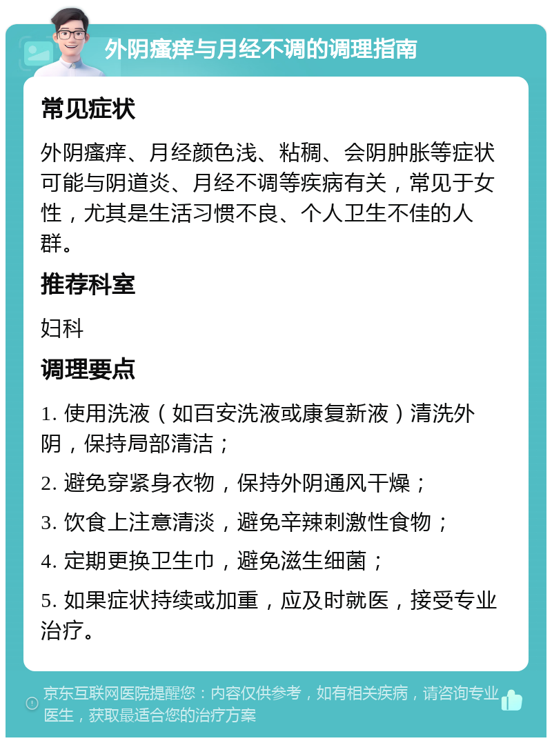 外阴瘙痒与月经不调的调理指南 常见症状 外阴瘙痒、月经颜色浅、粘稠、会阴肿胀等症状可能与阴道炎、月经不调等疾病有关，常见于女性，尤其是生活习惯不良、个人卫生不佳的人群。 推荐科室 妇科 调理要点 1. 使用洗液（如百安洗液或康复新液）清洗外阴，保持局部清洁； 2. 避免穿紧身衣物，保持外阴通风干燥； 3. 饮食上注意清淡，避免辛辣刺激性食物； 4. 定期更换卫生巾，避免滋生细菌； 5. 如果症状持续或加重，应及时就医，接受专业治疗。