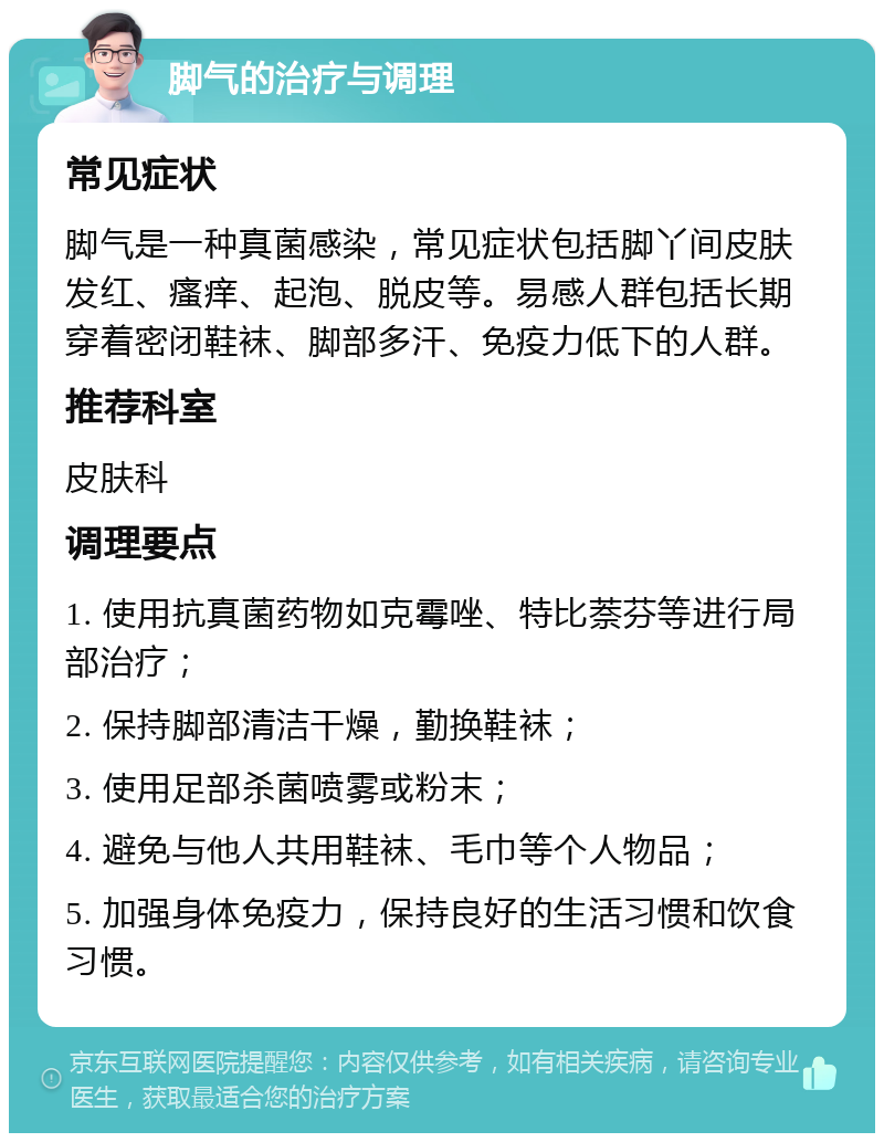 脚气的治疗与调理 常见症状 脚气是一种真菌感染，常见症状包括脚丫间皮肤发红、瘙痒、起泡、脱皮等。易感人群包括长期穿着密闭鞋袜、脚部多汗、免疫力低下的人群。 推荐科室 皮肤科 调理要点 1. 使用抗真菌药物如克霉唑、特比萘芬等进行局部治疗； 2. 保持脚部清洁干燥，勤换鞋袜； 3. 使用足部杀菌喷雾或粉末； 4. 避免与他人共用鞋袜、毛巾等个人物品； 5. 加强身体免疫力，保持良好的生活习惯和饮食习惯。