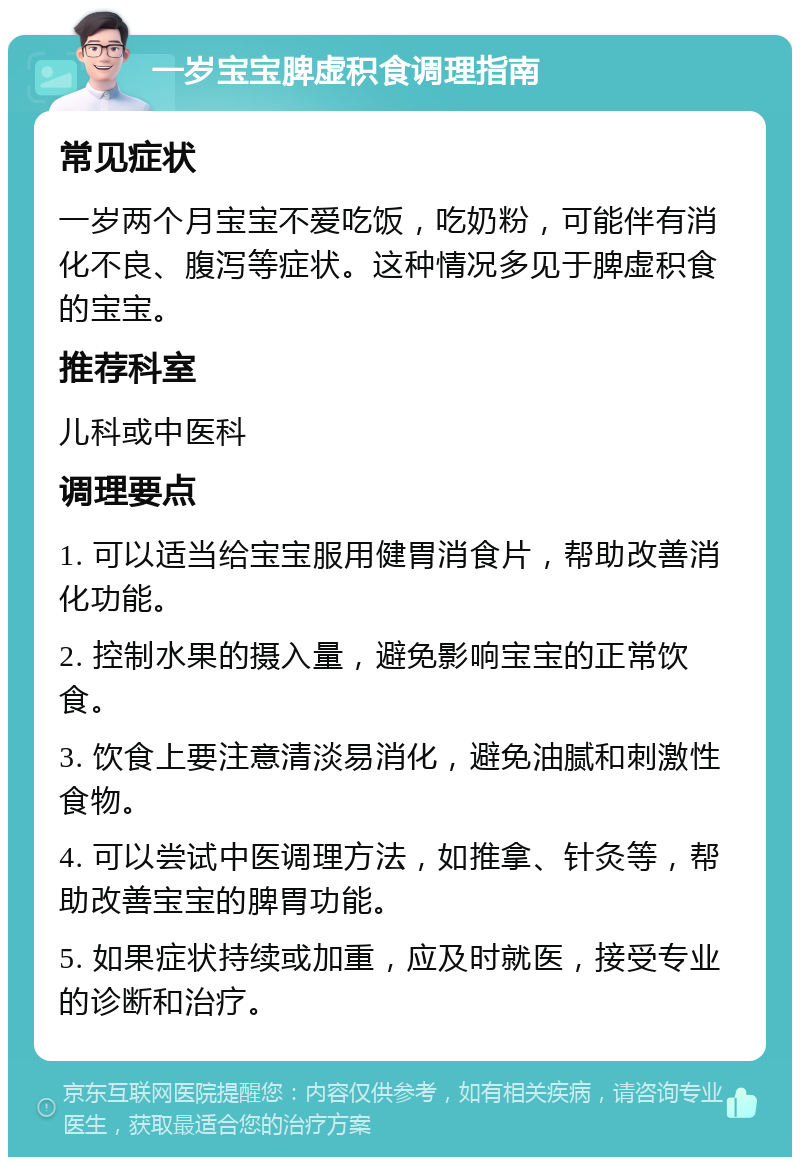 一岁宝宝脾虚积食调理指南 常见症状 一岁两个月宝宝不爱吃饭，吃奶粉，可能伴有消化不良、腹泻等症状。这种情况多见于脾虚积食的宝宝。 推荐科室 儿科或中医科 调理要点 1. 可以适当给宝宝服用健胃消食片，帮助改善消化功能。 2. 控制水果的摄入量，避免影响宝宝的正常饮食。 3. 饮食上要注意清淡易消化，避免油腻和刺激性食物。 4. 可以尝试中医调理方法，如推拿、针灸等，帮助改善宝宝的脾胃功能。 5. 如果症状持续或加重，应及时就医，接受专业的诊断和治疗。