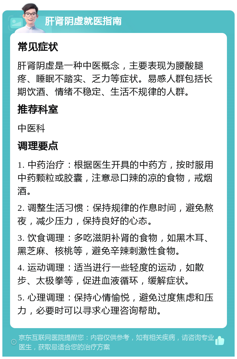 肝肾阴虚就医指南 常见症状 肝肾阴虚是一种中医概念，主要表现为腰酸腿疼、睡眠不踏实、乏力等症状。易感人群包括长期饮酒、情绪不稳定、生活不规律的人群。 推荐科室 中医科 调理要点 1. 中药治疗：根据医生开具的中药方，按时服用中药颗粒或胶囊，注意忌口辣的凉的食物，戒烟酒。 2. 调整生活习惯：保持规律的作息时间，避免熬夜，减少压力，保持良好的心态。 3. 饮食调理：多吃滋阴补肾的食物，如黑木耳、黑芝麻、核桃等，避免辛辣刺激性食物。 4. 运动调理：适当进行一些轻度的运动，如散步、太极拳等，促进血液循环，缓解症状。 5. 心理调理：保持心情愉悦，避免过度焦虑和压力，必要时可以寻求心理咨询帮助。