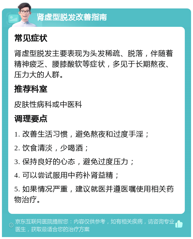 肾虚型脱发改善指南 常见症状 肾虚型脱发主要表现为头发稀疏、脱落，伴随着精神疲乏、腰膝酸软等症状，多见于长期熬夜、压力大的人群。 推荐科室 皮肤性病科或中医科 调理要点 1. 改善生活习惯，避免熬夜和过度手淫； 2. 饮食清淡，少喝酒； 3. 保持良好的心态，避免过度压力； 4. 可以尝试服用中药补肾益精； 5. 如果情况严重，建议就医并遵医嘱使用相关药物治疗。