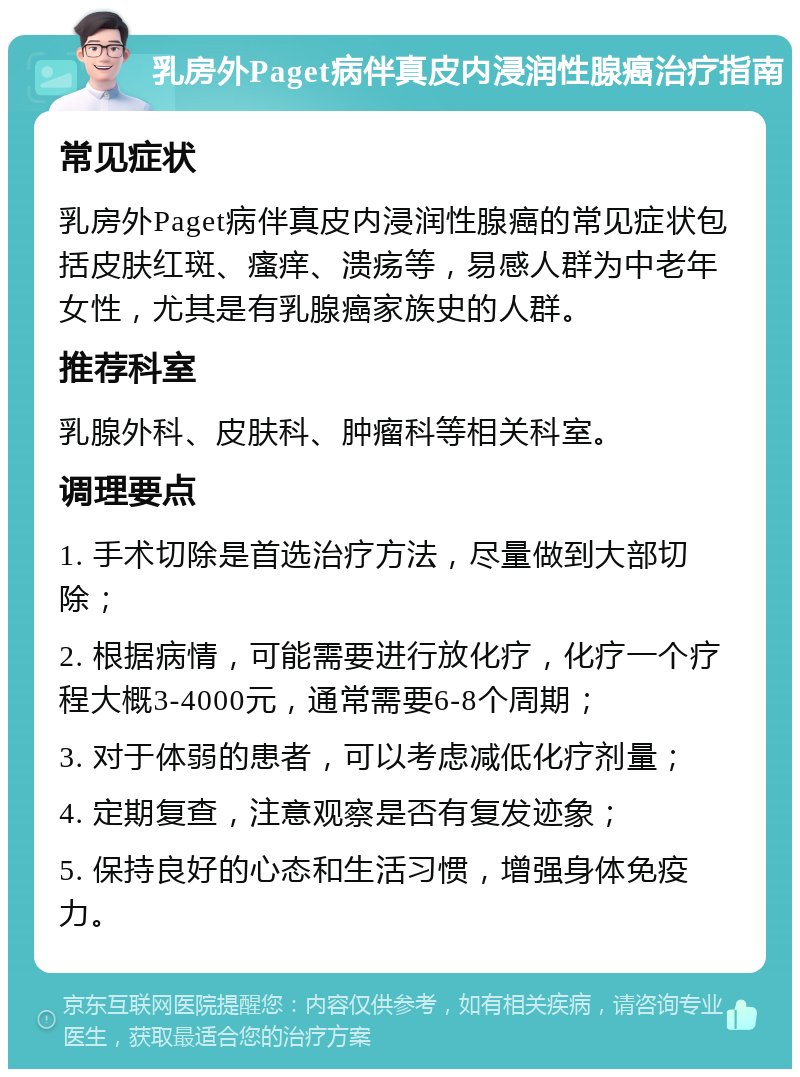 乳房外Paget病伴真皮内浸润性腺癌治疗指南 常见症状 乳房外Paget病伴真皮内浸润性腺癌的常见症状包括皮肤红斑、瘙痒、溃疡等，易感人群为中老年女性，尤其是有乳腺癌家族史的人群。 推荐科室 乳腺外科、皮肤科、肿瘤科等相关科室。 调理要点 1. 手术切除是首选治疗方法，尽量做到大部切除； 2. 根据病情，可能需要进行放化疗，化疗一个疗程大概3-4000元，通常需要6-8个周期； 3. 对于体弱的患者，可以考虑减低化疗剂量； 4. 定期复查，注意观察是否有复发迹象； 5. 保持良好的心态和生活习惯，增强身体免疫力。