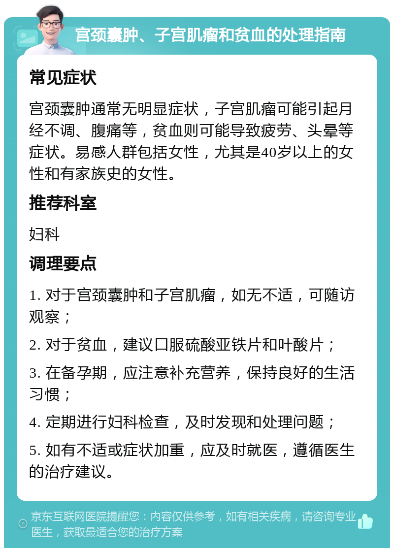 宫颈囊肿、子宫肌瘤和贫血的处理指南 常见症状 宫颈囊肿通常无明显症状，子宫肌瘤可能引起月经不调、腹痛等，贫血则可能导致疲劳、头晕等症状。易感人群包括女性，尤其是40岁以上的女性和有家族史的女性。 推荐科室 妇科 调理要点 1. 对于宫颈囊肿和子宫肌瘤，如无不适，可随访观察； 2. 对于贫血，建议口服硫酸亚铁片和叶酸片； 3. 在备孕期，应注意补充营养，保持良好的生活习惯； 4. 定期进行妇科检查，及时发现和处理问题； 5. 如有不适或症状加重，应及时就医，遵循医生的治疗建议。