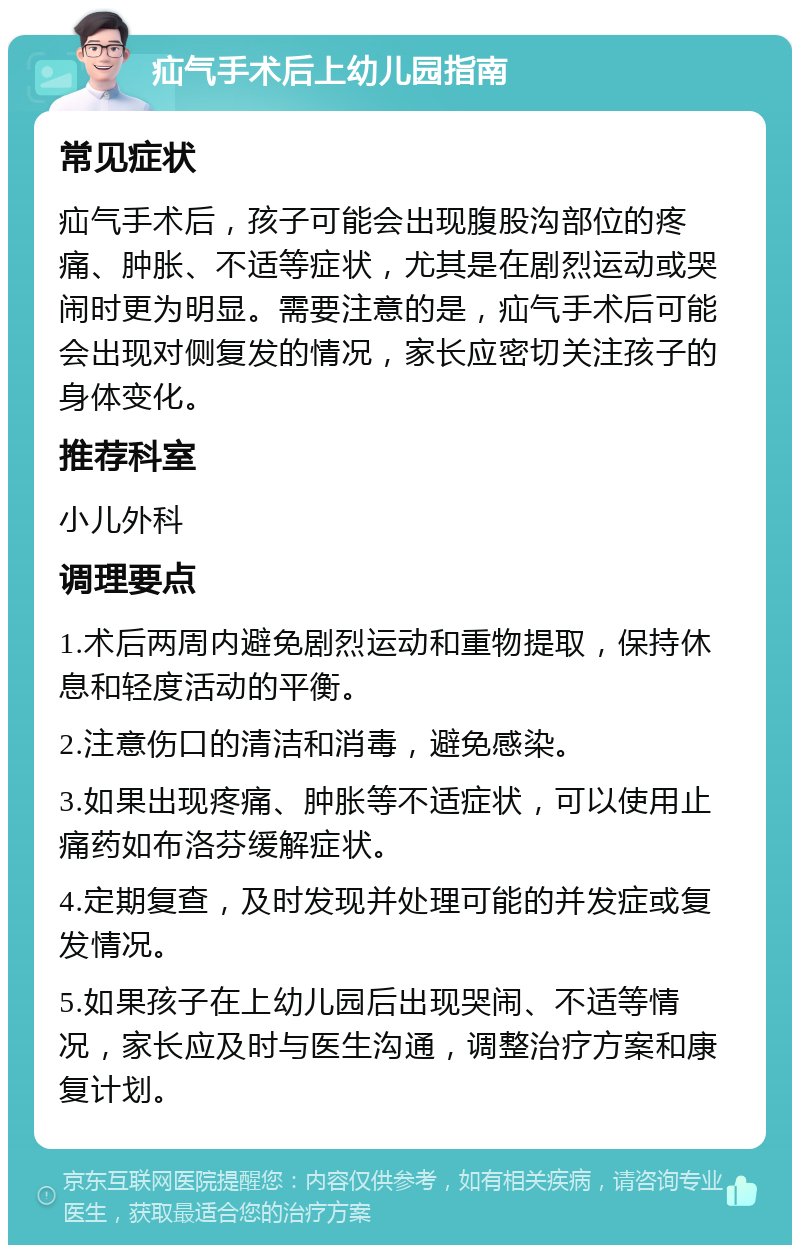 疝气手术后上幼儿园指南 常见症状 疝气手术后，孩子可能会出现腹股沟部位的疼痛、肿胀、不适等症状，尤其是在剧烈运动或哭闹时更为明显。需要注意的是，疝气手术后可能会出现对侧复发的情况，家长应密切关注孩子的身体变化。 推荐科室 小儿外科 调理要点 1.术后两周内避免剧烈运动和重物提取，保持休息和轻度活动的平衡。 2.注意伤口的清洁和消毒，避免感染。 3.如果出现疼痛、肿胀等不适症状，可以使用止痛药如布洛芬缓解症状。 4.定期复查，及时发现并处理可能的并发症或复发情况。 5.如果孩子在上幼儿园后出现哭闹、不适等情况，家长应及时与医生沟通，调整治疗方案和康复计划。