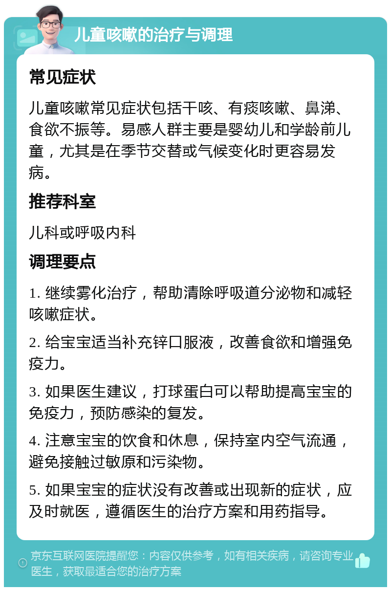 儿童咳嗽的治疗与调理 常见症状 儿童咳嗽常见症状包括干咳、有痰咳嗽、鼻涕、食欲不振等。易感人群主要是婴幼儿和学龄前儿童，尤其是在季节交替或气候变化时更容易发病。 推荐科室 儿科或呼吸内科 调理要点 1. 继续雾化治疗，帮助清除呼吸道分泌物和减轻咳嗽症状。 2. 给宝宝适当补充锌口服液，改善食欲和增强免疫力。 3. 如果医生建议，打球蛋白可以帮助提高宝宝的免疫力，预防感染的复发。 4. 注意宝宝的饮食和休息，保持室内空气流通，避免接触过敏原和污染物。 5. 如果宝宝的症状没有改善或出现新的症状，应及时就医，遵循医生的治疗方案和用药指导。