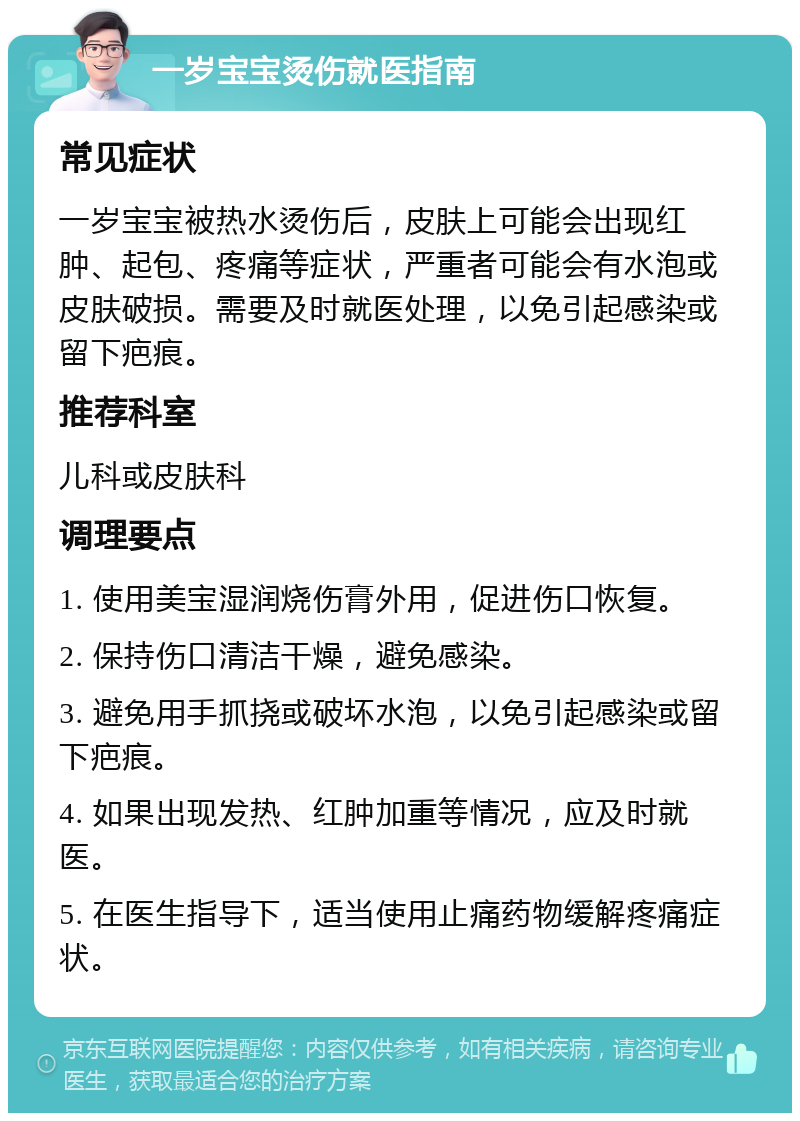 一岁宝宝烫伤就医指南 常见症状 一岁宝宝被热水烫伤后，皮肤上可能会出现红肿、起包、疼痛等症状，严重者可能会有水泡或皮肤破损。需要及时就医处理，以免引起感染或留下疤痕。 推荐科室 儿科或皮肤科 调理要点 1. 使用美宝湿润烧伤膏外用，促进伤口恢复。 2. 保持伤口清洁干燥，避免感染。 3. 避免用手抓挠或破坏水泡，以免引起感染或留下疤痕。 4. 如果出现发热、红肿加重等情况，应及时就医。 5. 在医生指导下，适当使用止痛药物缓解疼痛症状。