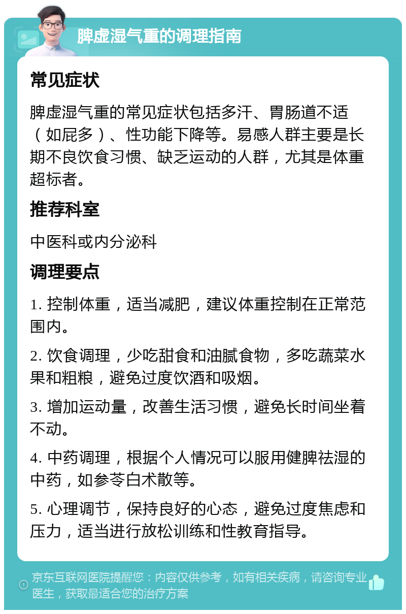 脾虚湿气重的调理指南 常见症状 脾虚湿气重的常见症状包括多汗、胃肠道不适（如屁多）、性功能下降等。易感人群主要是长期不良饮食习惯、缺乏运动的人群，尤其是体重超标者。 推荐科室 中医科或内分泌科 调理要点 1. 控制体重，适当减肥，建议体重控制在正常范围内。 2. 饮食调理，少吃甜食和油腻食物，多吃蔬菜水果和粗粮，避免过度饮酒和吸烟。 3. 增加运动量，改善生活习惯，避免长时间坐着不动。 4. 中药调理，根据个人情况可以服用健脾祛湿的中药，如参苓白术散等。 5. 心理调节，保持良好的心态，避免过度焦虑和压力，适当进行放松训练和性教育指导。