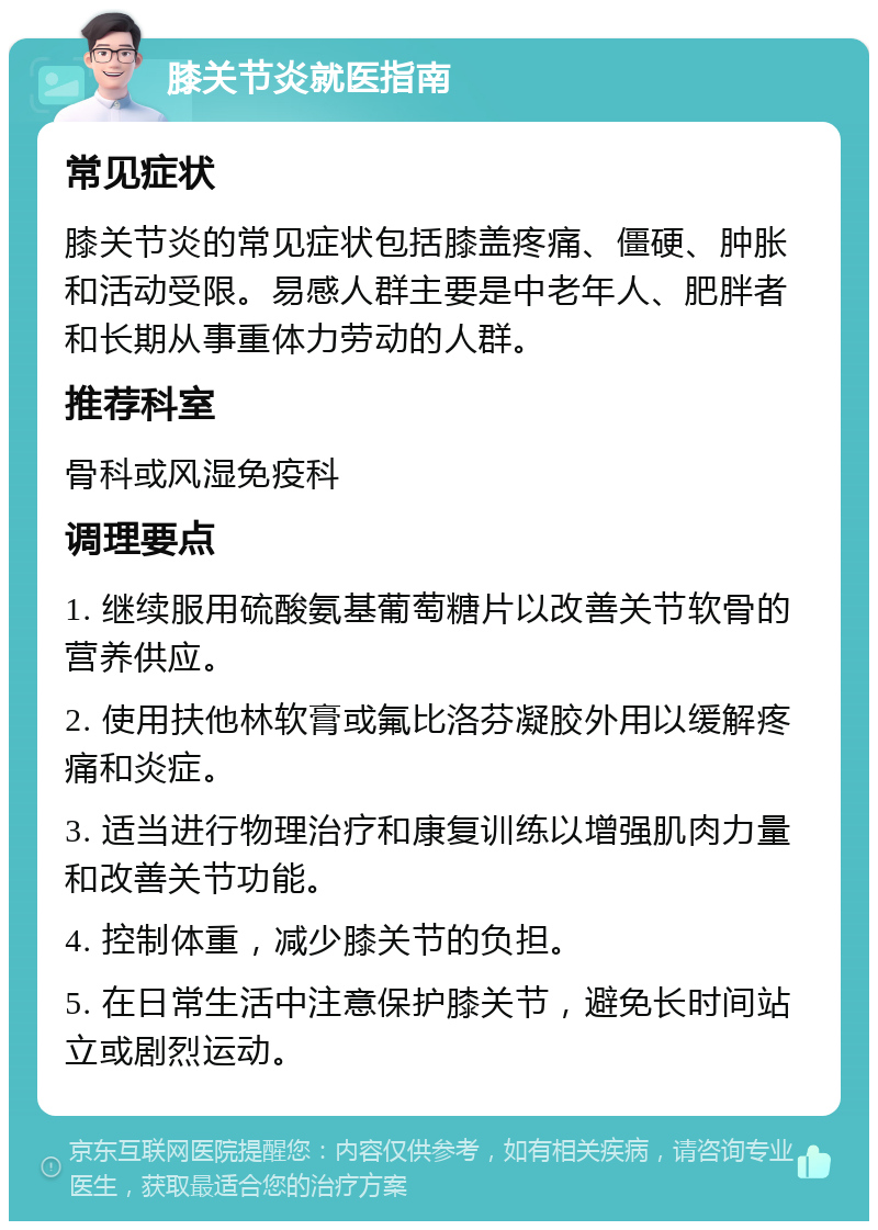 膝关节炎就医指南 常见症状 膝关节炎的常见症状包括膝盖疼痛、僵硬、肿胀和活动受限。易感人群主要是中老年人、肥胖者和长期从事重体力劳动的人群。 推荐科室 骨科或风湿免疫科 调理要点 1. 继续服用硫酸氨基葡萄糖片以改善关节软骨的营养供应。 2. 使用扶他林软膏或氟比洛芬凝胶外用以缓解疼痛和炎症。 3. 适当进行物理治疗和康复训练以增强肌肉力量和改善关节功能。 4. 控制体重，减少膝关节的负担。 5. 在日常生活中注意保护膝关节，避免长时间站立或剧烈运动。