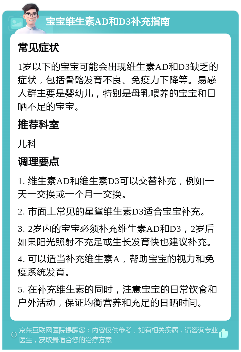 宝宝维生素AD和D3补充指南 常见症状 1岁以下的宝宝可能会出现维生素AD和D3缺乏的症状，包括骨骼发育不良、免疫力下降等。易感人群主要是婴幼儿，特别是母乳喂养的宝宝和日晒不足的宝宝。 推荐科室 儿科 调理要点 1. 维生素AD和维生素D3可以交替补充，例如一天一交换或一个月一交换。 2. 市面上常见的星鲨维生素D3适合宝宝补充。 3. 2岁内的宝宝必须补充维生素AD和D3，2岁后如果阳光照射不充足或生长发育快也建议补充。 4. 可以适当补充维生素A，帮助宝宝的视力和免疫系统发育。 5. 在补充维生素的同时，注意宝宝的日常饮食和户外活动，保证均衡营养和充足的日晒时间。