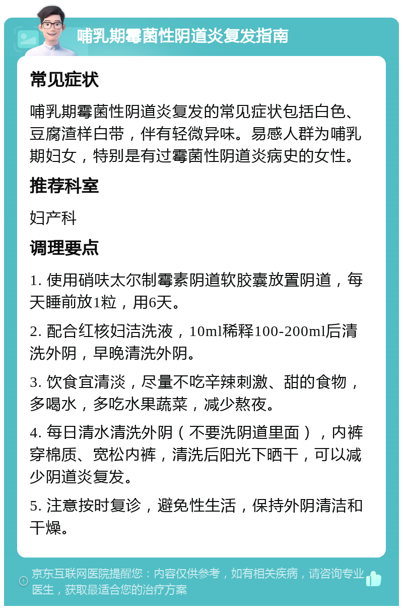 哺乳期霉菌性阴道炎复发指南 常见症状 哺乳期霉菌性阴道炎复发的常见症状包括白色、豆腐渣样白带，伴有轻微异味。易感人群为哺乳期妇女，特别是有过霉菌性阴道炎病史的女性。 推荐科室 妇产科 调理要点 1. 使用硝呋太尔制霉素阴道软胶囊放置阴道，每天睡前放1粒，用6天。 2. 配合红核妇洁洗液，10ml稀释100-200ml后清洗外阴，早晚清洗外阴。 3. 饮食宜清淡，尽量不吃辛辣刺激、甜的食物，多喝水，多吃水果蔬菜，减少熬夜。 4. 每日清水清洗外阴（不要洗阴道里面），内裤穿棉质、宽松内裤，清洗后阳光下晒干，可以减少阴道炎复发。 5. 注意按时复诊，避免性生活，保持外阴清洁和干燥。