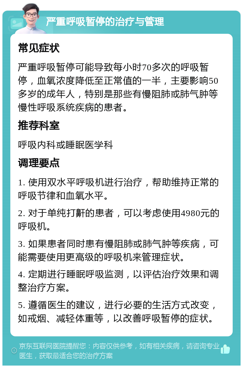 严重呼吸暂停的治疗与管理 常见症状 严重呼吸暂停可能导致每小时70多次的呼吸暂停，血氧浓度降低至正常值的一半，主要影响50多岁的成年人，特别是那些有慢阻肺或肺气肿等慢性呼吸系统疾病的患者。 推荐科室 呼吸内科或睡眠医学科 调理要点 1. 使用双水平呼吸机进行治疗，帮助维持正常的呼吸节律和血氧水平。 2. 对于单纯打鼾的患者，可以考虑使用4980元的呼吸机。 3. 如果患者同时患有慢阻肺或肺气肿等疾病，可能需要使用更高级的呼吸机来管理症状。 4. 定期进行睡眠呼吸监测，以评估治疗效果和调整治疗方案。 5. 遵循医生的建议，进行必要的生活方式改变，如戒烟、减轻体重等，以改善呼吸暂停的症状。