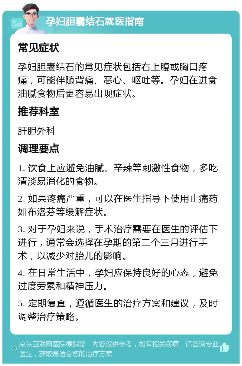 孕妇胆囊结石就医指南 常见症状 孕妇胆囊结石的常见症状包括右上腹或胸口疼痛，可能伴随背痛、恶心、呕吐等。孕妇在进食油腻食物后更容易出现症状。 推荐科室 肝胆外科 调理要点 1. 饮食上应避免油腻、辛辣等刺激性食物，多吃清淡易消化的食物。 2. 如果疼痛严重，可以在医生指导下使用止痛药如布洛芬等缓解症状。 3. 对于孕妇来说，手术治疗需要在医生的评估下进行，通常会选择在孕期的第二个三月进行手术，以减少对胎儿的影响。 4. 在日常生活中，孕妇应保持良好的心态，避免过度劳累和精神压力。 5. 定期复查，遵循医生的治疗方案和建议，及时调整治疗策略。