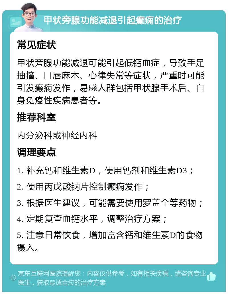 甲状旁腺功能减退引起癫痫的治疗 常见症状 甲状旁腺功能减退可能引起低钙血症，导致手足抽搐、口唇麻木、心律失常等症状，严重时可能引发癫痫发作，易感人群包括甲状腺手术后、自身免疫性疾病患者等。 推荐科室 内分泌科或神经内科 调理要点 1. 补充钙和维生素D，使用钙剂和维生素D3； 2. 使用丙戊酸钠片控制癫痫发作； 3. 根据医生建议，可能需要使用罗盖全等药物； 4. 定期复查血钙水平，调整治疗方案； 5. 注意日常饮食，增加富含钙和维生素D的食物摄入。