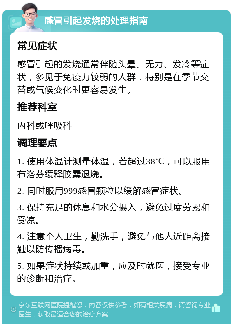 感冒引起发烧的处理指南 常见症状 感冒引起的发烧通常伴随头晕、无力、发冷等症状，多见于免疫力较弱的人群，特别是在季节交替或气候变化时更容易发生。 推荐科室 内科或呼吸科 调理要点 1. 使用体温计测量体温，若超过38℃，可以服用布洛芬缓释胶囊退烧。 2. 同时服用999感冒颗粒以缓解感冒症状。 3. 保持充足的休息和水分摄入，避免过度劳累和受凉。 4. 注意个人卫生，勤洗手，避免与他人近距离接触以防传播病毒。 5. 如果症状持续或加重，应及时就医，接受专业的诊断和治疗。