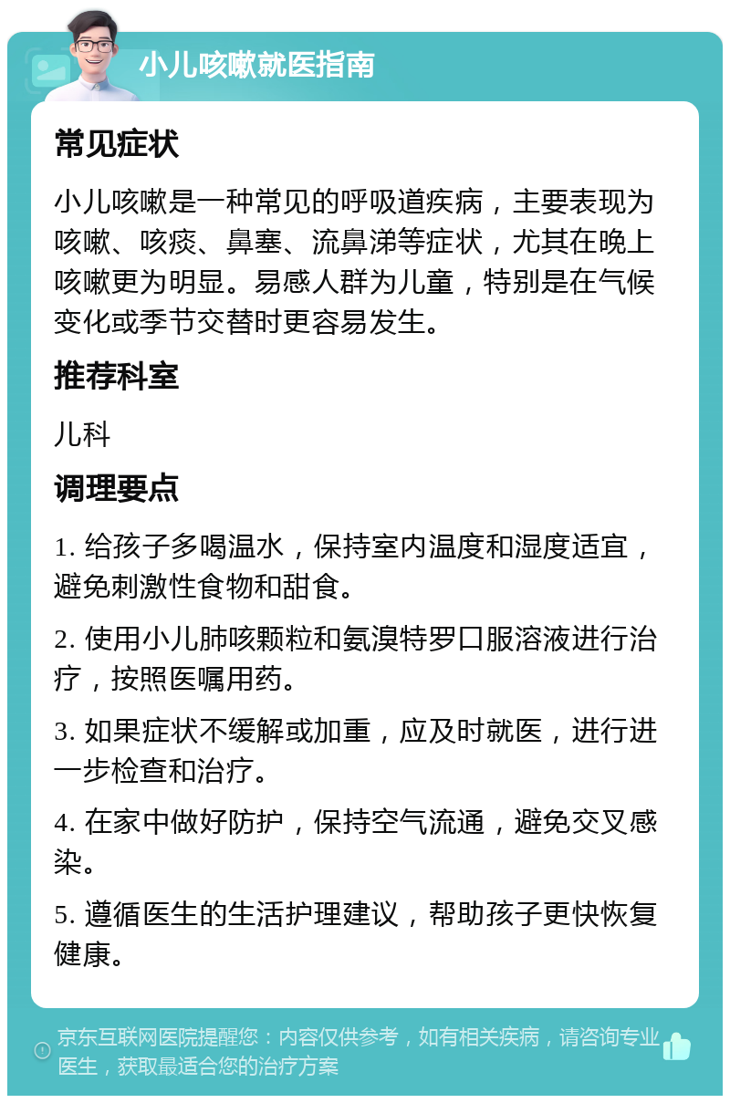 小儿咳嗽就医指南 常见症状 小儿咳嗽是一种常见的呼吸道疾病，主要表现为咳嗽、咳痰、鼻塞、流鼻涕等症状，尤其在晚上咳嗽更为明显。易感人群为儿童，特别是在气候变化或季节交替时更容易发生。 推荐科室 儿科 调理要点 1. 给孩子多喝温水，保持室内温度和湿度适宜，避免刺激性食物和甜食。 2. 使用小儿肺咳颗粒和氨溴特罗口服溶液进行治疗，按照医嘱用药。 3. 如果症状不缓解或加重，应及时就医，进行进一步检查和治疗。 4. 在家中做好防护，保持空气流通，避免交叉感染。 5. 遵循医生的生活护理建议，帮助孩子更快恢复健康。