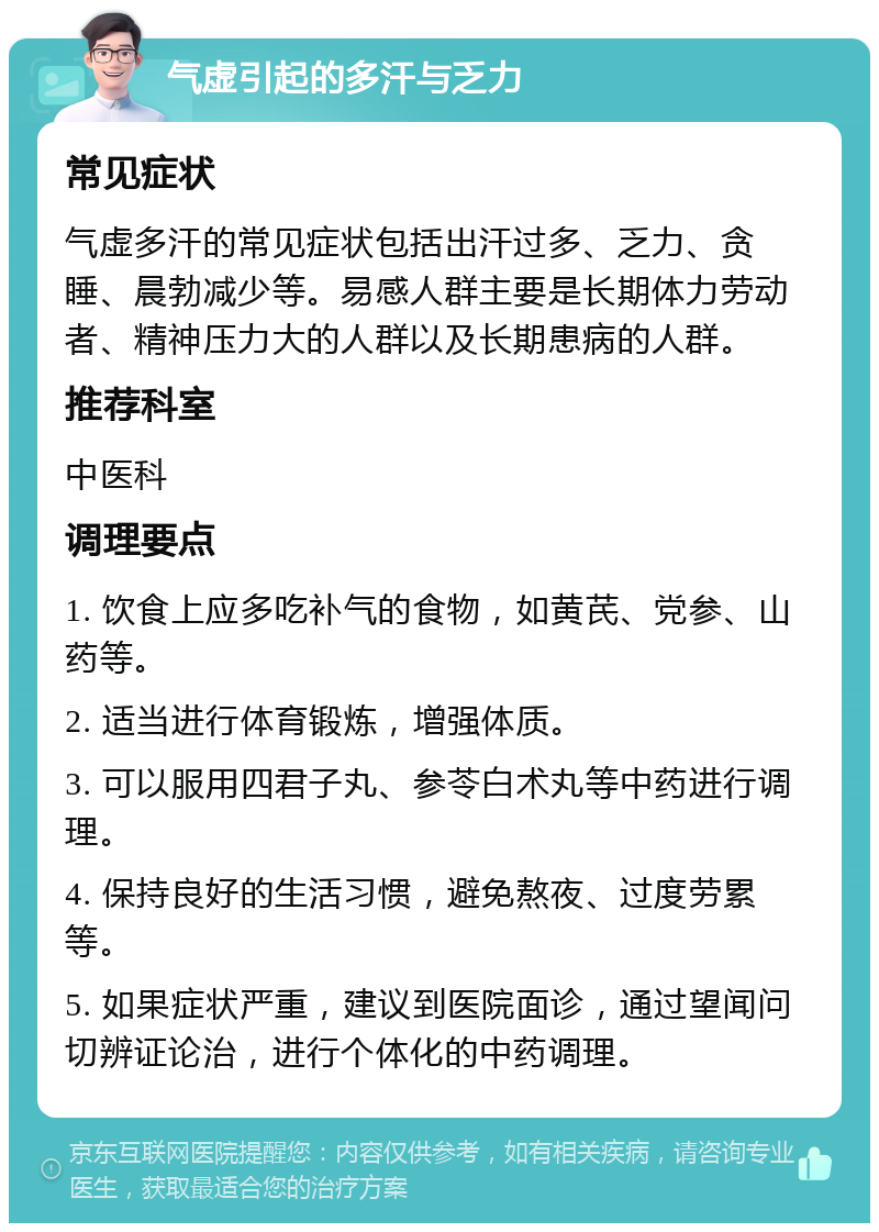 气虚引起的多汗与乏力 常见症状 气虚多汗的常见症状包括出汗过多、乏力、贪睡、晨勃减少等。易感人群主要是长期体力劳动者、精神压力大的人群以及长期患病的人群。 推荐科室 中医科 调理要点 1. 饮食上应多吃补气的食物，如黄芪、党参、山药等。 2. 适当进行体育锻炼，增强体质。 3. 可以服用四君子丸、参苓白术丸等中药进行调理。 4. 保持良好的生活习惯，避免熬夜、过度劳累等。 5. 如果症状严重，建议到医院面诊，通过望闻问切辨证论治，进行个体化的中药调理。