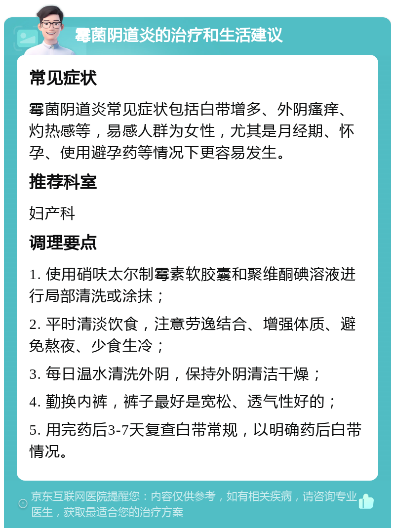 霉菌阴道炎的治疗和生活建议 常见症状 霉菌阴道炎常见症状包括白带增多、外阴瘙痒、灼热感等，易感人群为女性，尤其是月经期、怀孕、使用避孕药等情况下更容易发生。 推荐科室 妇产科 调理要点 1. 使用硝呋太尔制霉素软胶囊和聚维酮碘溶液进行局部清洗或涂抹； 2. 平时清淡饮食，注意劳逸结合、增强体质、避免熬夜、少食生冷； 3. 每日温水清洗外阴，保持外阴清洁干燥； 4. 勤换内裤，裤子最好是宽松、透气性好的； 5. 用完药后3-7天复查白带常规，以明确药后白带情况。