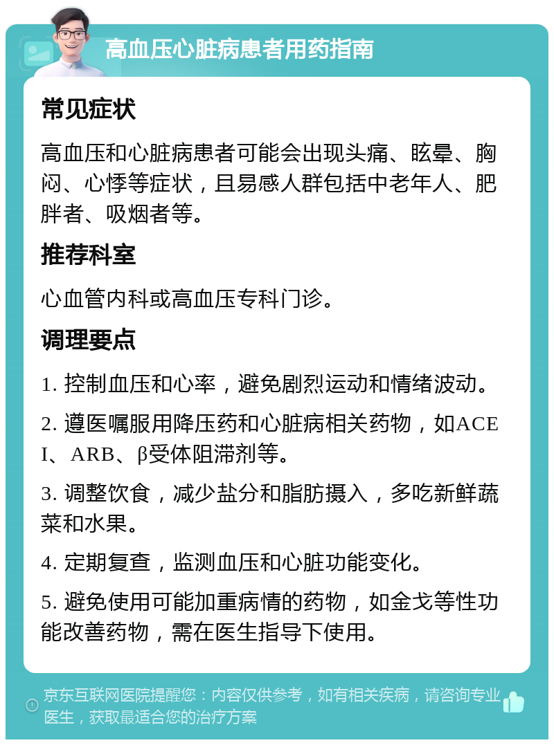 高血压心脏病患者用药指南 常见症状 高血压和心脏病患者可能会出现头痛、眩晕、胸闷、心悸等症状，且易感人群包括中老年人、肥胖者、吸烟者等。 推荐科室 心血管内科或高血压专科门诊。 调理要点 1. 控制血压和心率，避免剧烈运动和情绪波动。 2. 遵医嘱服用降压药和心脏病相关药物，如ACEI、ARB、β受体阻滞剂等。 3. 调整饮食，减少盐分和脂肪摄入，多吃新鲜蔬菜和水果。 4. 定期复查，监测血压和心脏功能变化。 5. 避免使用可能加重病情的药物，如金戈等性功能改善药物，需在医生指导下使用。