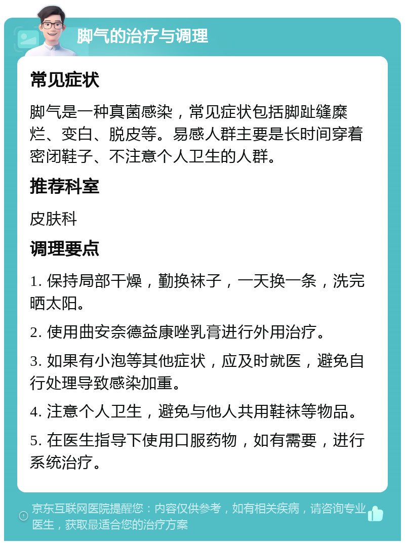 脚气的治疗与调理 常见症状 脚气是一种真菌感染，常见症状包括脚趾缝糜烂、变白、脱皮等。易感人群主要是长时间穿着密闭鞋子、不注意个人卫生的人群。 推荐科室 皮肤科 调理要点 1. 保持局部干燥，勤换袜子，一天换一条，洗完晒太阳。 2. 使用曲安奈德益康唑乳膏进行外用治疗。 3. 如果有小泡等其他症状，应及时就医，避免自行处理导致感染加重。 4. 注意个人卫生，避免与他人共用鞋袜等物品。 5. 在医生指导下使用口服药物，如有需要，进行系统治疗。