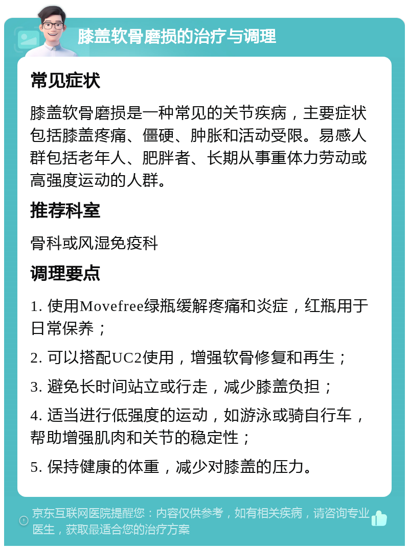 膝盖软骨磨损的治疗与调理 常见症状 膝盖软骨磨损是一种常见的关节疾病，主要症状包括膝盖疼痛、僵硬、肿胀和活动受限。易感人群包括老年人、肥胖者、长期从事重体力劳动或高强度运动的人群。 推荐科室 骨科或风湿免疫科 调理要点 1. 使用Movefree绿瓶缓解疼痛和炎症，红瓶用于日常保养； 2. 可以搭配UC2使用，增强软骨修复和再生； 3. 避免长时间站立或行走，减少膝盖负担； 4. 适当进行低强度的运动，如游泳或骑自行车，帮助增强肌肉和关节的稳定性； 5. 保持健康的体重，减少对膝盖的压力。