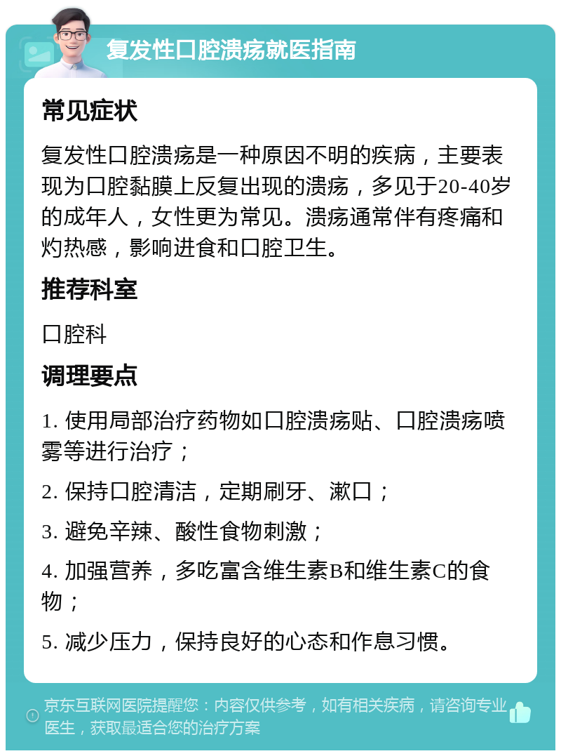 复发性口腔溃疡就医指南 常见症状 复发性口腔溃疡是一种原因不明的疾病，主要表现为口腔黏膜上反复出现的溃疡，多见于20-40岁的成年人，女性更为常见。溃疡通常伴有疼痛和灼热感，影响进食和口腔卫生。 推荐科室 口腔科 调理要点 1. 使用局部治疗药物如口腔溃疡贴、口腔溃疡喷雾等进行治疗； 2. 保持口腔清洁，定期刷牙、漱口； 3. 避免辛辣、酸性食物刺激； 4. 加强营养，多吃富含维生素B和维生素C的食物； 5. 减少压力，保持良好的心态和作息习惯。