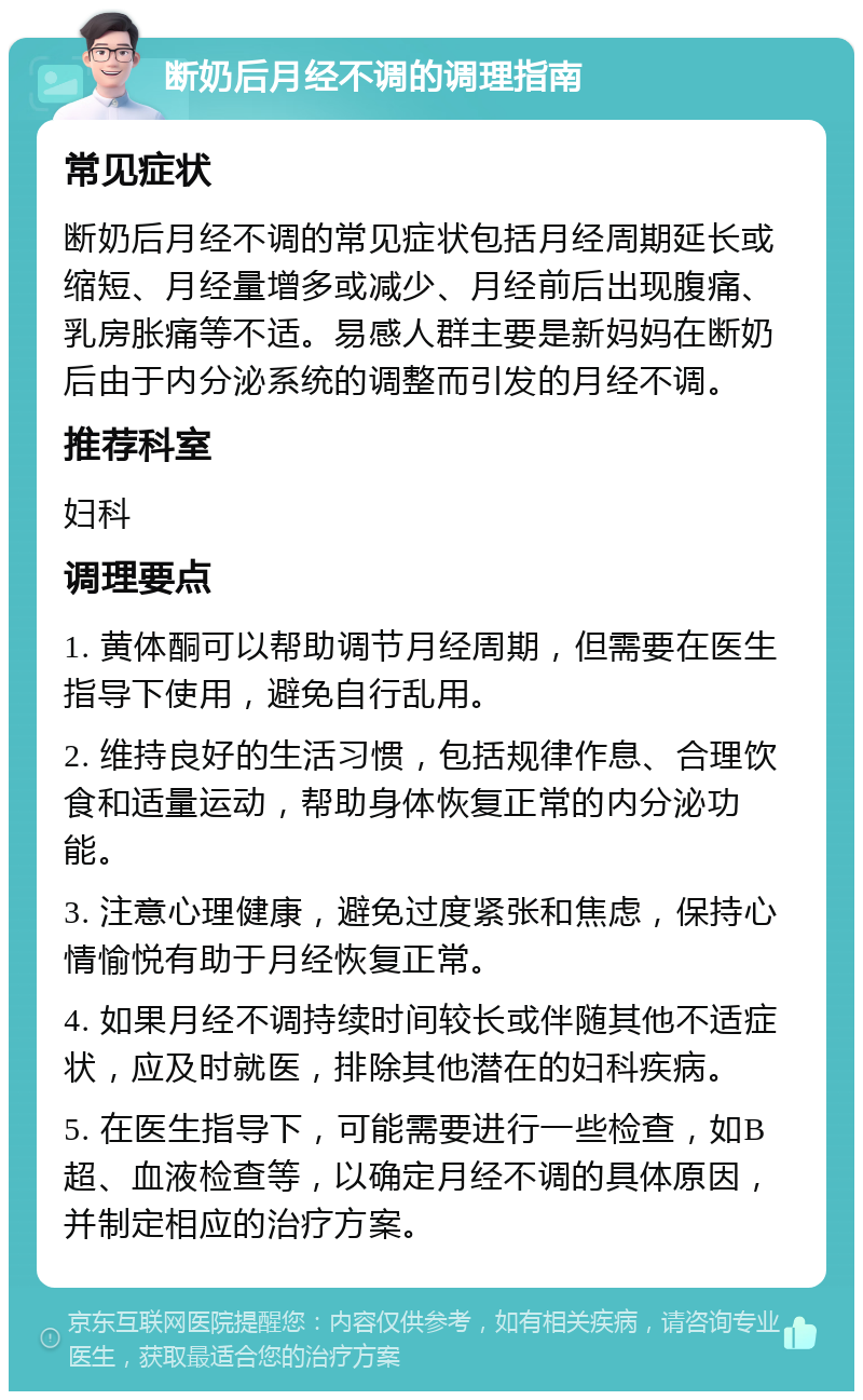 断奶后月经不调的调理指南 常见症状 断奶后月经不调的常见症状包括月经周期延长或缩短、月经量增多或减少、月经前后出现腹痛、乳房胀痛等不适。易感人群主要是新妈妈在断奶后由于内分泌系统的调整而引发的月经不调。 推荐科室 妇科 调理要点 1. 黄体酮可以帮助调节月经周期，但需要在医生指导下使用，避免自行乱用。 2. 维持良好的生活习惯，包括规律作息、合理饮食和适量运动，帮助身体恢复正常的内分泌功能。 3. 注意心理健康，避免过度紧张和焦虑，保持心情愉悦有助于月经恢复正常。 4. 如果月经不调持续时间较长或伴随其他不适症状，应及时就医，排除其他潜在的妇科疾病。 5. 在医生指导下，可能需要进行一些检查，如B超、血液检查等，以确定月经不调的具体原因，并制定相应的治疗方案。