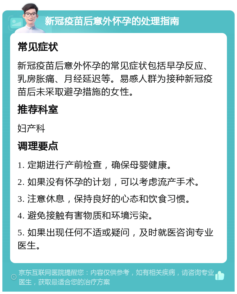 新冠疫苗后意外怀孕的处理指南 常见症状 新冠疫苗后意外怀孕的常见症状包括早孕反应、乳房胀痛、月经延迟等。易感人群为接种新冠疫苗后未采取避孕措施的女性。 推荐科室 妇产科 调理要点 1. 定期进行产前检查，确保母婴健康。 2. 如果没有怀孕的计划，可以考虑流产手术。 3. 注意休息，保持良好的心态和饮食习惯。 4. 避免接触有害物质和环境污染。 5. 如果出现任何不适或疑问，及时就医咨询专业医生。