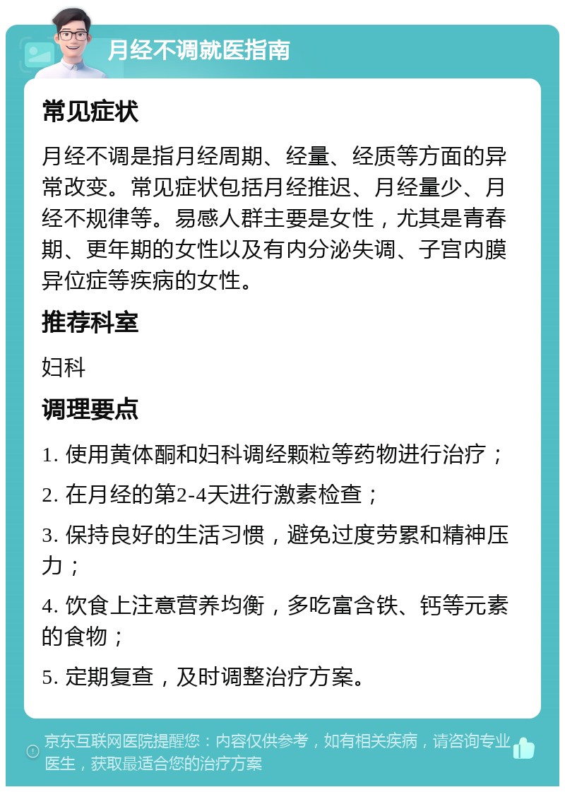 月经不调就医指南 常见症状 月经不调是指月经周期、经量、经质等方面的异常改变。常见症状包括月经推迟、月经量少、月经不规律等。易感人群主要是女性，尤其是青春期、更年期的女性以及有内分泌失调、子宫内膜异位症等疾病的女性。 推荐科室 妇科 调理要点 1. 使用黄体酮和妇科调经颗粒等药物进行治疗； 2. 在月经的第2-4天进行激素检查； 3. 保持良好的生活习惯，避免过度劳累和精神压力； 4. 饮食上注意营养均衡，多吃富含铁、钙等元素的食物； 5. 定期复查，及时调整治疗方案。