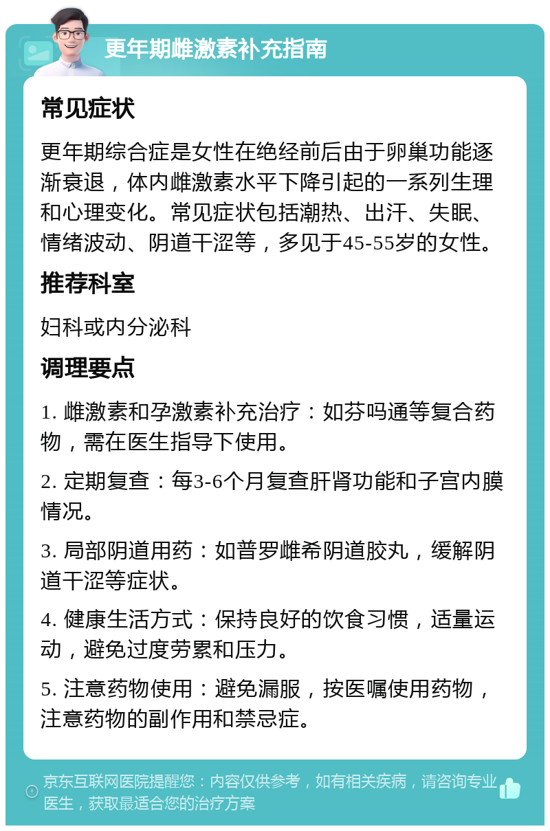 更年期雌激素补充指南 常见症状 更年期综合症是女性在绝经前后由于卵巢功能逐渐衰退，体内雌激素水平下降引起的一系列生理和心理变化。常见症状包括潮热、出汗、失眠、情绪波动、阴道干涩等，多见于45-55岁的女性。 推荐科室 妇科或内分泌科 调理要点 1. 雌激素和孕激素补充治疗：如芬吗通等复合药物，需在医生指导下使用。 2. 定期复查：每3-6个月复查肝肾功能和子宫内膜情况。 3. 局部阴道用药：如普罗雌希阴道胶丸，缓解阴道干涩等症状。 4. 健康生活方式：保持良好的饮食习惯，适量运动，避免过度劳累和压力。 5. 注意药物使用：避免漏服，按医嘱使用药物，注意药物的副作用和禁忌症。