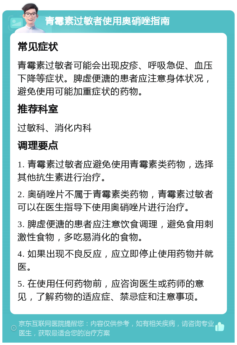 青霉素过敏者使用奥硝唑指南 常见症状 青霉素过敏者可能会出现皮疹、呼吸急促、血压下降等症状。脾虚便溏的患者应注意身体状况，避免使用可能加重症状的药物。 推荐科室 过敏科、消化内科 调理要点 1. 青霉素过敏者应避免使用青霉素类药物，选择其他抗生素进行治疗。 2. 奥硝唑片不属于青霉素类药物，青霉素过敏者可以在医生指导下使用奥硝唑片进行治疗。 3. 脾虚便溏的患者应注意饮食调理，避免食用刺激性食物，多吃易消化的食物。 4. 如果出现不良反应，应立即停止使用药物并就医。 5. 在使用任何药物前，应咨询医生或药师的意见，了解药物的适应症、禁忌症和注意事项。