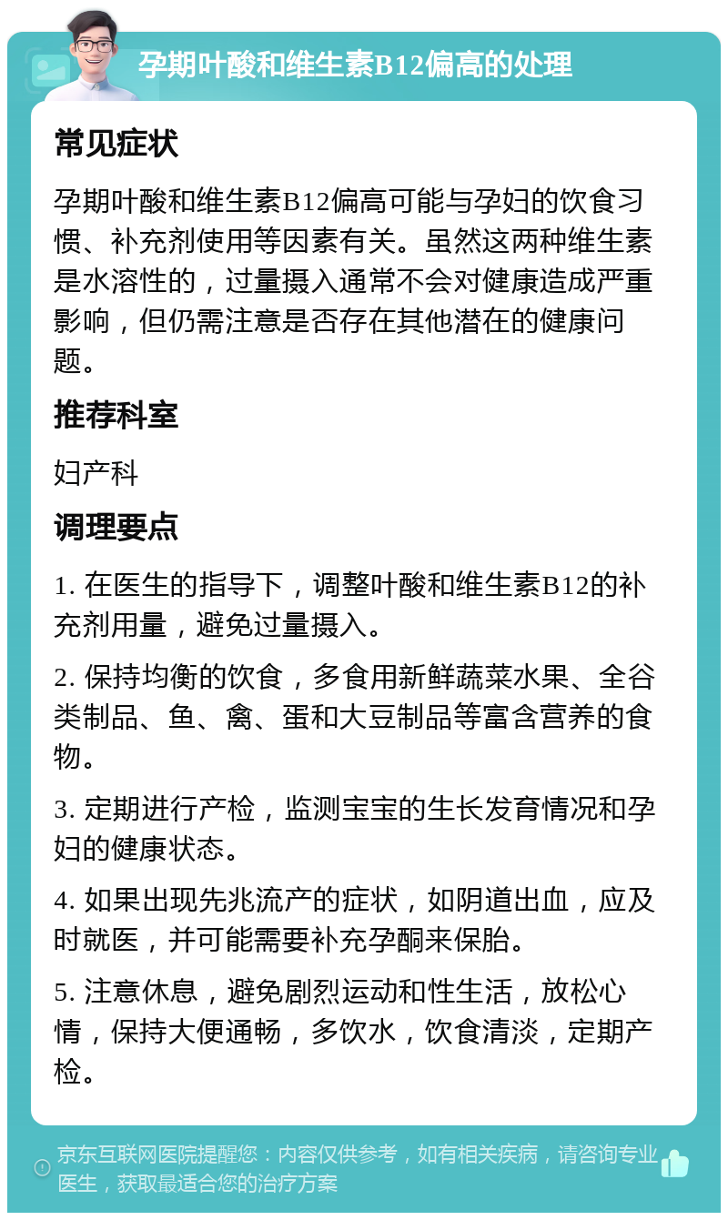 孕期叶酸和维生素B12偏高的处理 常见症状 孕期叶酸和维生素B12偏高可能与孕妇的饮食习惯、补充剂使用等因素有关。虽然这两种维生素是水溶性的，过量摄入通常不会对健康造成严重影响，但仍需注意是否存在其他潜在的健康问题。 推荐科室 妇产科 调理要点 1. 在医生的指导下，调整叶酸和维生素B12的补充剂用量，避免过量摄入。 2. 保持均衡的饮食，多食用新鲜蔬菜水果、全谷类制品、鱼、禽、蛋和大豆制品等富含营养的食物。 3. 定期进行产检，监测宝宝的生长发育情况和孕妇的健康状态。 4. 如果出现先兆流产的症状，如阴道出血，应及时就医，并可能需要补充孕酮来保胎。 5. 注意休息，避免剧烈运动和性生活，放松心情，保持大便通畅，多饮水，饮食清淡，定期产检。