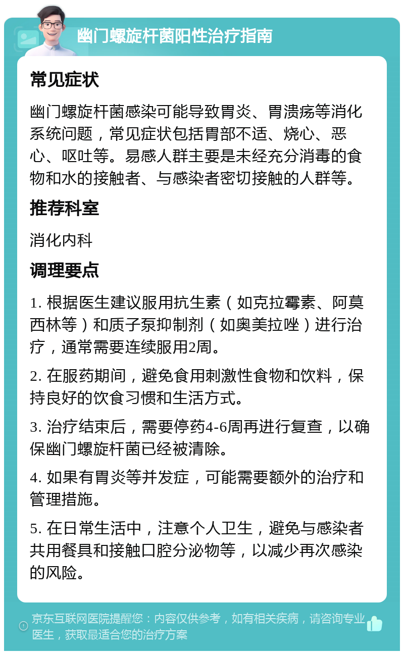 幽门螺旋杆菌阳性治疗指南 常见症状 幽门螺旋杆菌感染可能导致胃炎、胃溃疡等消化系统问题，常见症状包括胃部不适、烧心、恶心、呕吐等。易感人群主要是未经充分消毒的食物和水的接触者、与感染者密切接触的人群等。 推荐科室 消化内科 调理要点 1. 根据医生建议服用抗生素（如克拉霉素、阿莫西林等）和质子泵抑制剂（如奥美拉唑）进行治疗，通常需要连续服用2周。 2. 在服药期间，避免食用刺激性食物和饮料，保持良好的饮食习惯和生活方式。 3. 治疗结束后，需要停药4-6周再进行复查，以确保幽门螺旋杆菌已经被清除。 4. 如果有胃炎等并发症，可能需要额外的治疗和管理措施。 5. 在日常生活中，注意个人卫生，避免与感染者共用餐具和接触口腔分泌物等，以减少再次感染的风险。