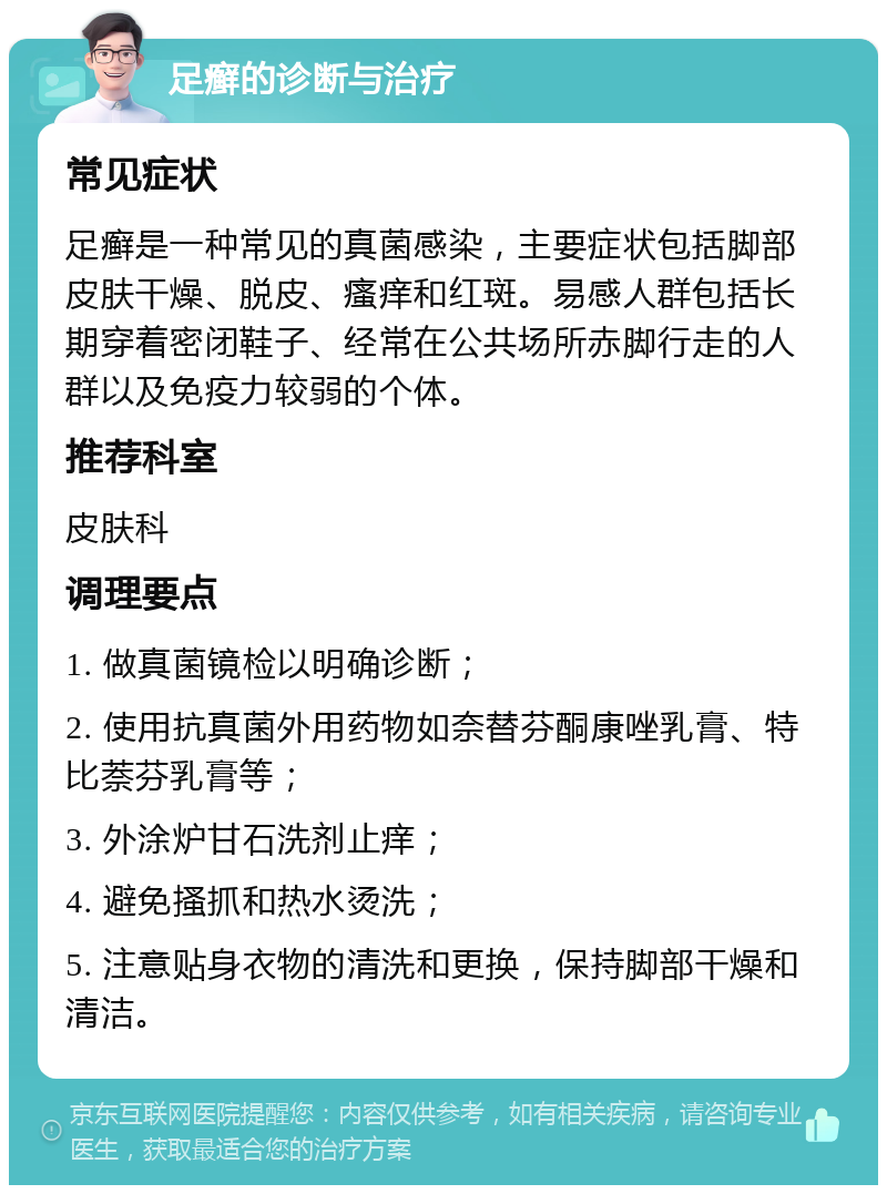 足癣的诊断与治疗 常见症状 足癣是一种常见的真菌感染，主要症状包括脚部皮肤干燥、脱皮、瘙痒和红斑。易感人群包括长期穿着密闭鞋子、经常在公共场所赤脚行走的人群以及免疫力较弱的个体。 推荐科室 皮肤科 调理要点 1. 做真菌镜检以明确诊断； 2. 使用抗真菌外用药物如奈替芬酮康唑乳膏、特比萘芬乳膏等； 3. 外涂炉甘石洗剂止痒； 4. 避免搔抓和热水烫洗； 5. 注意贴身衣物的清洗和更换，保持脚部干燥和清洁。