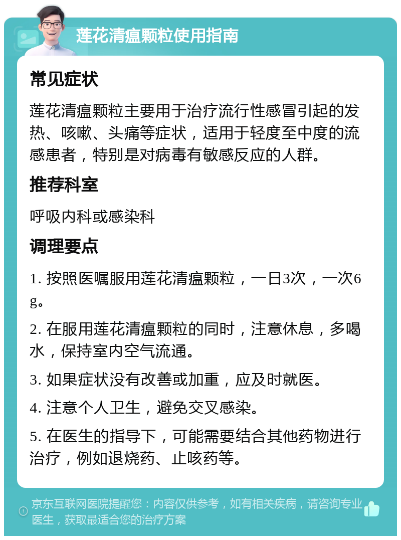 莲花清瘟颗粒使用指南 常见症状 莲花清瘟颗粒主要用于治疗流行性感冒引起的发热、咳嗽、头痛等症状，适用于轻度至中度的流感患者，特别是对病毒有敏感反应的人群。 推荐科室 呼吸内科或感染科 调理要点 1. 按照医嘱服用莲花清瘟颗粒，一日3次，一次6g。 2. 在服用莲花清瘟颗粒的同时，注意休息，多喝水，保持室内空气流通。 3. 如果症状没有改善或加重，应及时就医。 4. 注意个人卫生，避免交叉感染。 5. 在医生的指导下，可能需要结合其他药物进行治疗，例如退烧药、止咳药等。