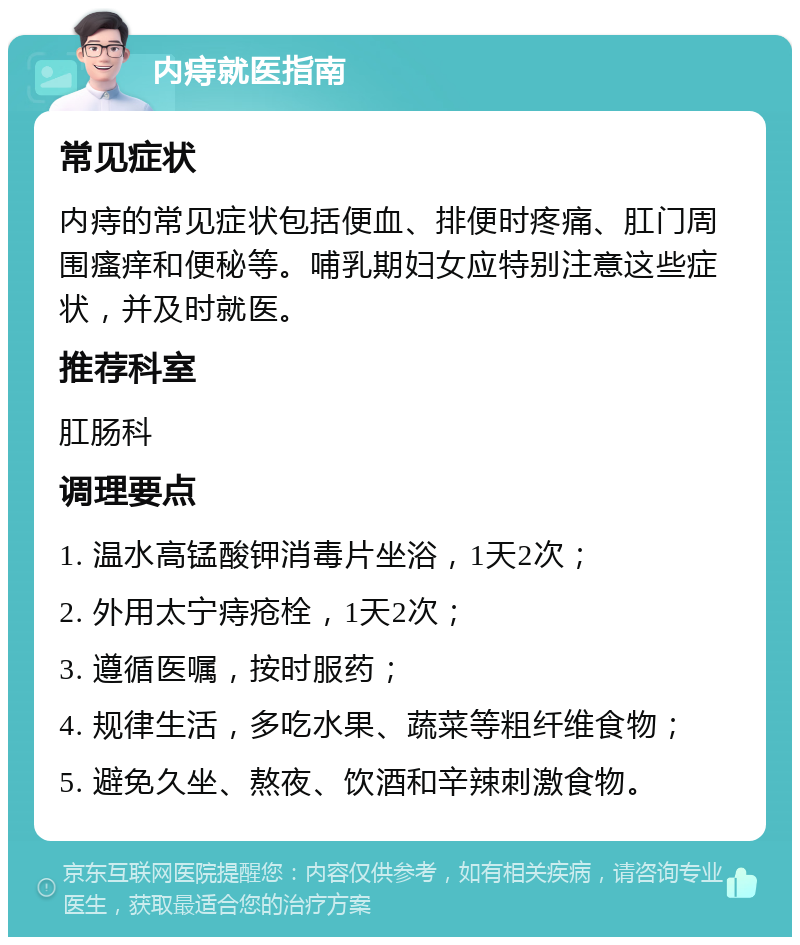 内痔就医指南 常见症状 内痔的常见症状包括便血、排便时疼痛、肛门周围瘙痒和便秘等。哺乳期妇女应特别注意这些症状，并及时就医。 推荐科室 肛肠科 调理要点 1. 温水高锰酸钾消毒片坐浴，1天2次； 2. 外用太宁痔疮栓，1天2次； 3. 遵循医嘱，按时服药； 4. 规律生活，多吃水果、蔬菜等粗纤维食物； 5. 避免久坐、熬夜、饮酒和辛辣刺激食物。