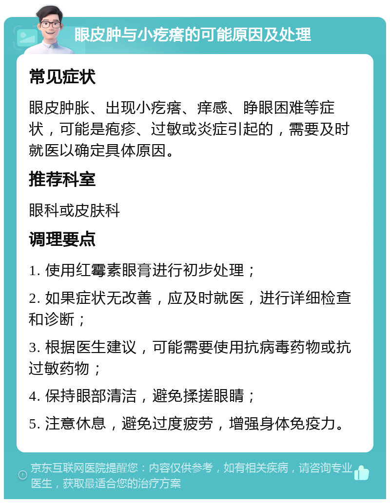 眼皮肿与小疙瘩的可能原因及处理 常见症状 眼皮肿胀、出现小疙瘩、痒感、睁眼困难等症状，可能是疱疹、过敏或炎症引起的，需要及时就医以确定具体原因。 推荐科室 眼科或皮肤科 调理要点 1. 使用红霉素眼膏进行初步处理； 2. 如果症状无改善，应及时就医，进行详细检查和诊断； 3. 根据医生建议，可能需要使用抗病毒药物或抗过敏药物； 4. 保持眼部清洁，避免揉搓眼睛； 5. 注意休息，避免过度疲劳，增强身体免疫力。