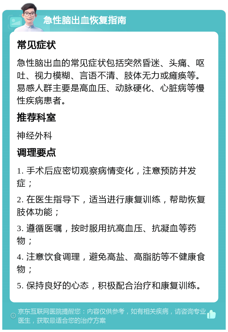 急性脑出血恢复指南 常见症状 急性脑出血的常见症状包括突然昏迷、头痛、呕吐、视力模糊、言语不清、肢体无力或瘫痪等。易感人群主要是高血压、动脉硬化、心脏病等慢性疾病患者。 推荐科室 神经外科 调理要点 1. 手术后应密切观察病情变化，注意预防并发症； 2. 在医生指导下，适当进行康复训练，帮助恢复肢体功能； 3. 遵循医嘱，按时服用抗高血压、抗凝血等药物； 4. 注意饮食调理，避免高盐、高脂肪等不健康食物； 5. 保持良好的心态，积极配合治疗和康复训练。