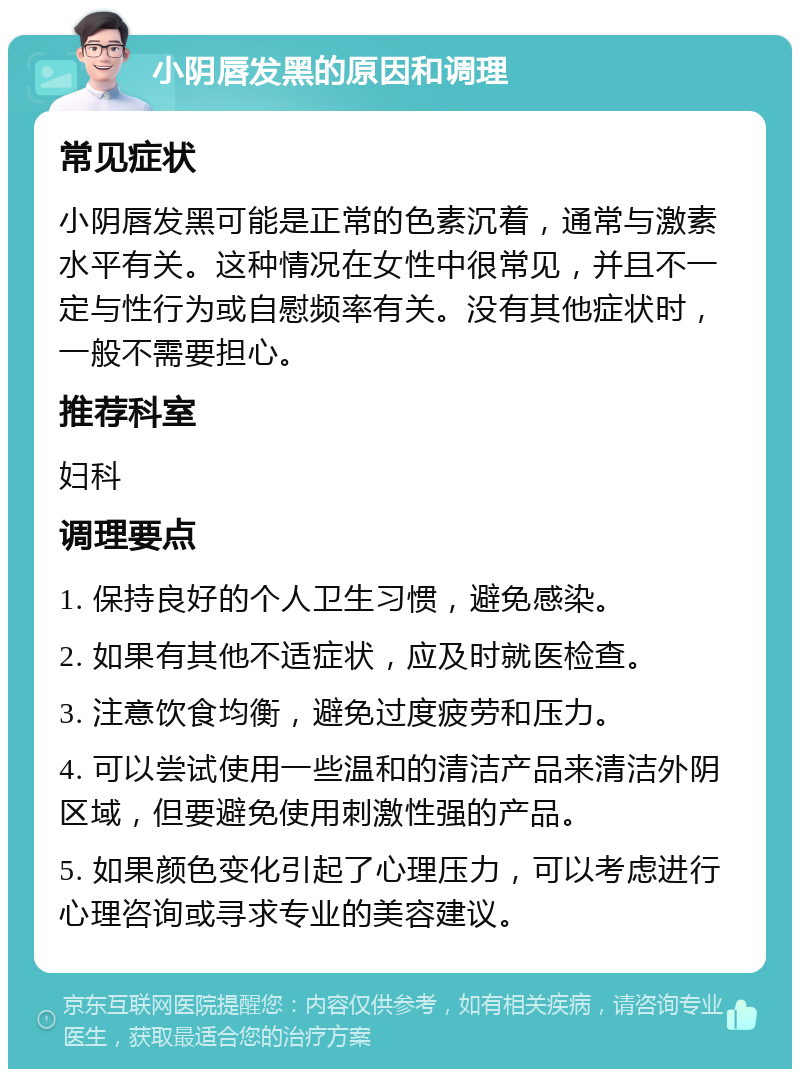 小阴唇发黑的原因和调理 常见症状 小阴唇发黑可能是正常的色素沉着，通常与激素水平有关。这种情况在女性中很常见，并且不一定与性行为或自慰频率有关。没有其他症状时，一般不需要担心。 推荐科室 妇科 调理要点 1. 保持良好的个人卫生习惯，避免感染。 2. 如果有其他不适症状，应及时就医检查。 3. 注意饮食均衡，避免过度疲劳和压力。 4. 可以尝试使用一些温和的清洁产品来清洁外阴区域，但要避免使用刺激性强的产品。 5. 如果颜色变化引起了心理压力，可以考虑进行心理咨询或寻求专业的美容建议。