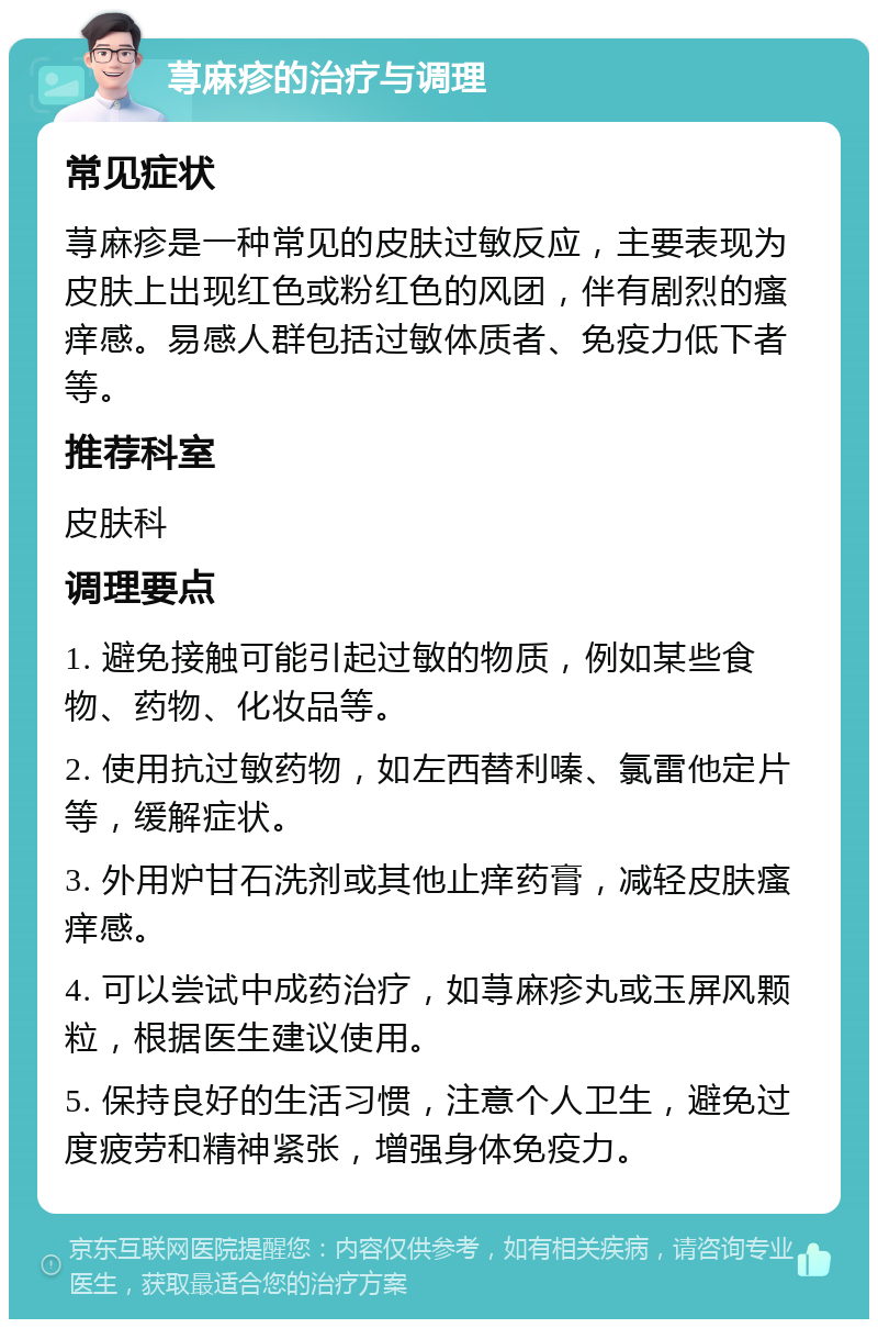 荨麻疹的治疗与调理 常见症状 荨麻疹是一种常见的皮肤过敏反应，主要表现为皮肤上出现红色或粉红色的风团，伴有剧烈的瘙痒感。易感人群包括过敏体质者、免疫力低下者等。 推荐科室 皮肤科 调理要点 1. 避免接触可能引起过敏的物质，例如某些食物、药物、化妆品等。 2. 使用抗过敏药物，如左西替利嗪、氯雷他定片等，缓解症状。 3. 外用炉甘石洗剂或其他止痒药膏，减轻皮肤瘙痒感。 4. 可以尝试中成药治疗，如荨麻疹丸或玉屏风颗粒，根据医生建议使用。 5. 保持良好的生活习惯，注意个人卫生，避免过度疲劳和精神紧张，增强身体免疫力。