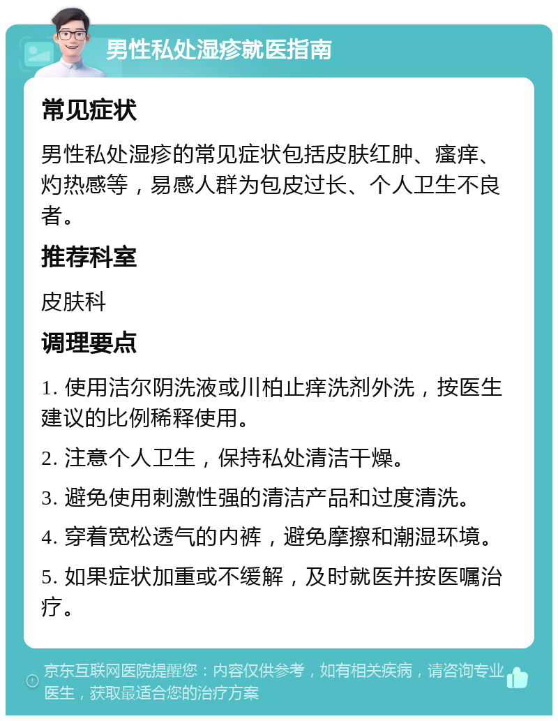 男性私处湿疹就医指南 常见症状 男性私处湿疹的常见症状包括皮肤红肿、瘙痒、灼热感等，易感人群为包皮过长、个人卫生不良者。 推荐科室 皮肤科 调理要点 1. 使用洁尔阴洗液或川柏止痒洗剂外洗，按医生建议的比例稀释使用。 2. 注意个人卫生，保持私处清洁干燥。 3. 避免使用刺激性强的清洁产品和过度清洗。 4. 穿着宽松透气的内裤，避免摩擦和潮湿环境。 5. 如果症状加重或不缓解，及时就医并按医嘱治疗。