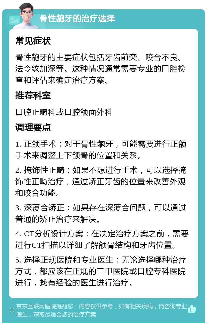 骨性龅牙的治疗选择 常见症状 骨性龅牙的主要症状包括牙齿前突、咬合不良、法令纹加深等。这种情况通常需要专业的口腔检查和评估来确定治疗方案。 推荐科室 口腔正畸科或口腔颌面外科 调理要点 1. 正颌手术：对于骨性龅牙，可能需要进行正颌手术来调整上下颌骨的位置和关系。 2. 掩饰性正畸：如果不想进行手术，可以选择掩饰性正畸治疗，通过矫正牙齿的位置来改善外观和咬合功能。 3. 深覆合矫正：如果存在深覆合问题，可以通过普通的矫正治疗来解决。 4. CT分析设计方案：在决定治疗方案之前，需要进行CT扫描以详细了解颌骨结构和牙齿位置。 5. 选择正规医院和专业医生：无论选择哪种治疗方式，都应该在正规的三甲医院或口腔专科医院进行，找有经验的医生进行治疗。