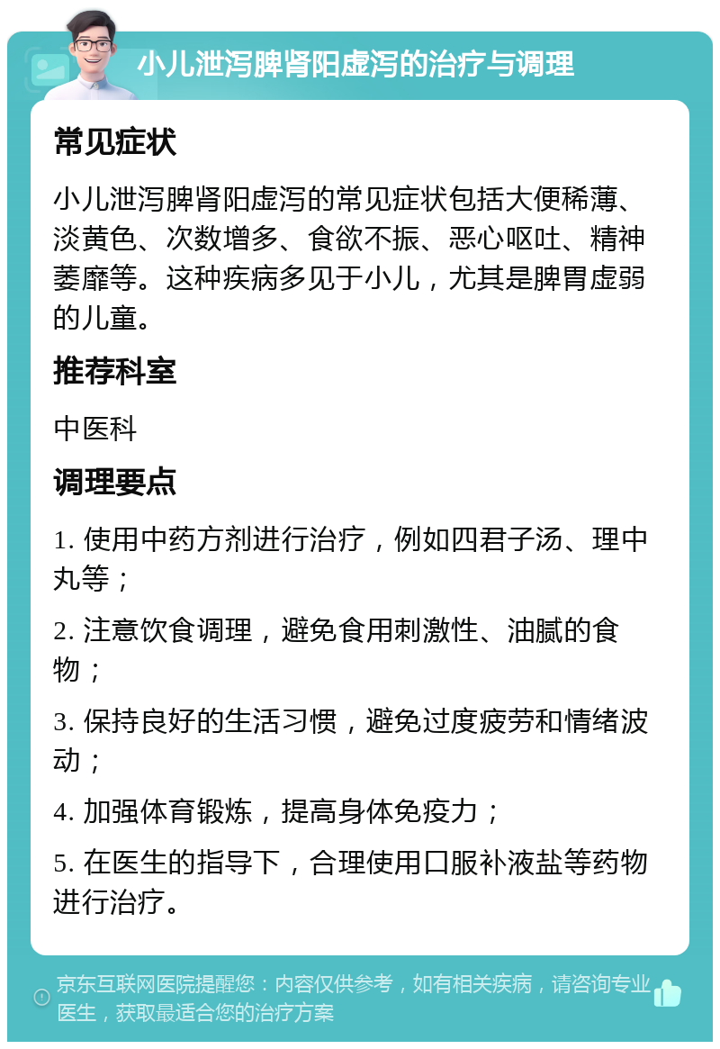 小儿泄泻脾肾阳虚泻的治疗与调理 常见症状 小儿泄泻脾肾阳虚泻的常见症状包括大便稀薄、淡黄色、次数增多、食欲不振、恶心呕吐、精神萎靡等。这种疾病多见于小儿，尤其是脾胃虚弱的儿童。 推荐科室 中医科 调理要点 1. 使用中药方剂进行治疗，例如四君子汤、理中丸等； 2. 注意饮食调理，避免食用刺激性、油腻的食物； 3. 保持良好的生活习惯，避免过度疲劳和情绪波动； 4. 加强体育锻炼，提高身体免疫力； 5. 在医生的指导下，合理使用口服补液盐等药物进行治疗。