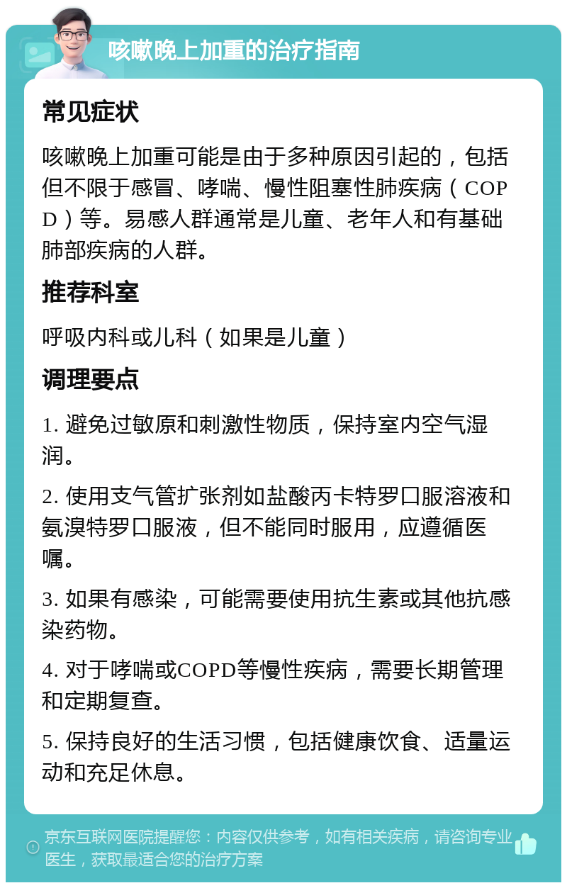 咳嗽晚上加重的治疗指南 常见症状 咳嗽晚上加重可能是由于多种原因引起的，包括但不限于感冒、哮喘、慢性阻塞性肺疾病（COPD）等。易感人群通常是儿童、老年人和有基础肺部疾病的人群。 推荐科室 呼吸内科或儿科（如果是儿童） 调理要点 1. 避免过敏原和刺激性物质，保持室内空气湿润。 2. 使用支气管扩张剂如盐酸丙卡特罗口服溶液和氨溴特罗口服液，但不能同时服用，应遵循医嘱。 3. 如果有感染，可能需要使用抗生素或其他抗感染药物。 4. 对于哮喘或COPD等慢性疾病，需要长期管理和定期复查。 5. 保持良好的生活习惯，包括健康饮食、适量运动和充足休息。