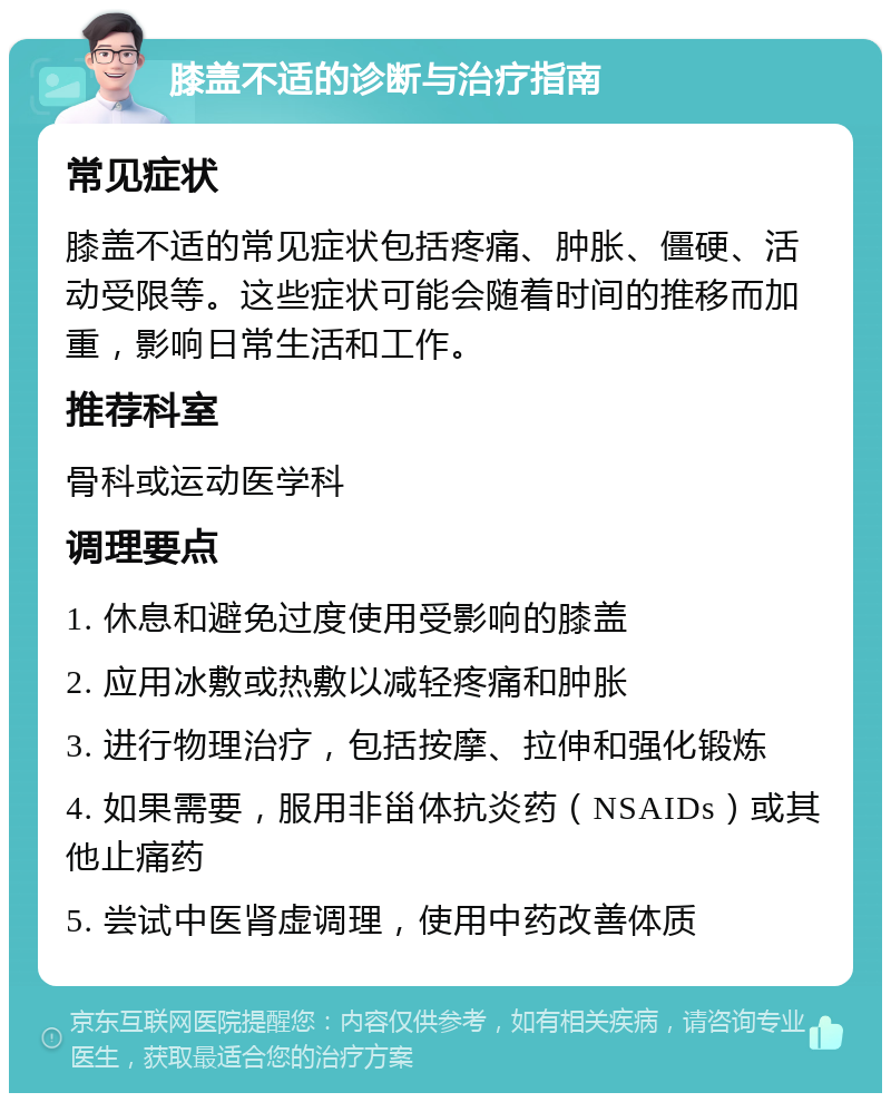 膝盖不适的诊断与治疗指南 常见症状 膝盖不适的常见症状包括疼痛、肿胀、僵硬、活动受限等。这些症状可能会随着时间的推移而加重，影响日常生活和工作。 推荐科室 骨科或运动医学科 调理要点 1. 休息和避免过度使用受影响的膝盖 2. 应用冰敷或热敷以减轻疼痛和肿胀 3. 进行物理治疗，包括按摩、拉伸和强化锻炼 4. 如果需要，服用非甾体抗炎药（NSAIDs）或其他止痛药 5. 尝试中医肾虚调理，使用中药改善体质