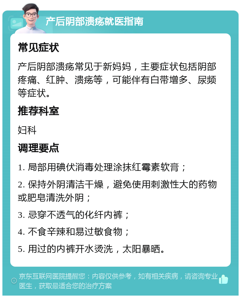 产后阴部溃疡就医指南 常见症状 产后阴部溃疡常见于新妈妈，主要症状包括阴部疼痛、红肿、溃疡等，可能伴有白带增多、尿频等症状。 推荐科室 妇科 调理要点 1. 局部用碘伏消毒处理涂抹红霉素软膏； 2. 保持外阴清洁干燥，避免使用刺激性大的药物或肥皂清洗外阴； 3. 忌穿不透气的化纤内裤； 4. 不食辛辣和易过敏食物； 5. 用过的内裤开水烫洗，太阳暴晒。