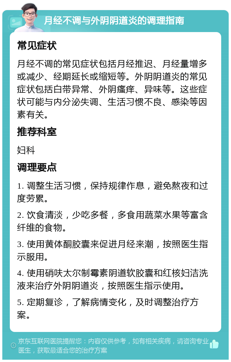 月经不调与外阴阴道炎的调理指南 常见症状 月经不调的常见症状包括月经推迟、月经量增多或减少、经期延长或缩短等。外阴阴道炎的常见症状包括白带异常、外阴瘙痒、异味等。这些症状可能与内分泌失调、生活习惯不良、感染等因素有关。 推荐科室 妇科 调理要点 1. 调整生活习惯，保持规律作息，避免熬夜和过度劳累。 2. 饮食清淡，少吃多餐，多食用蔬菜水果等富含纤维的食物。 3. 使用黄体酮胶囊来促进月经来潮，按照医生指示服用。 4. 使用硝呋太尔制霉素阴道软胶囊和红核妇洁洗液来治疗外阴阴道炎，按照医生指示使用。 5. 定期复诊，了解病情变化，及时调整治疗方案。