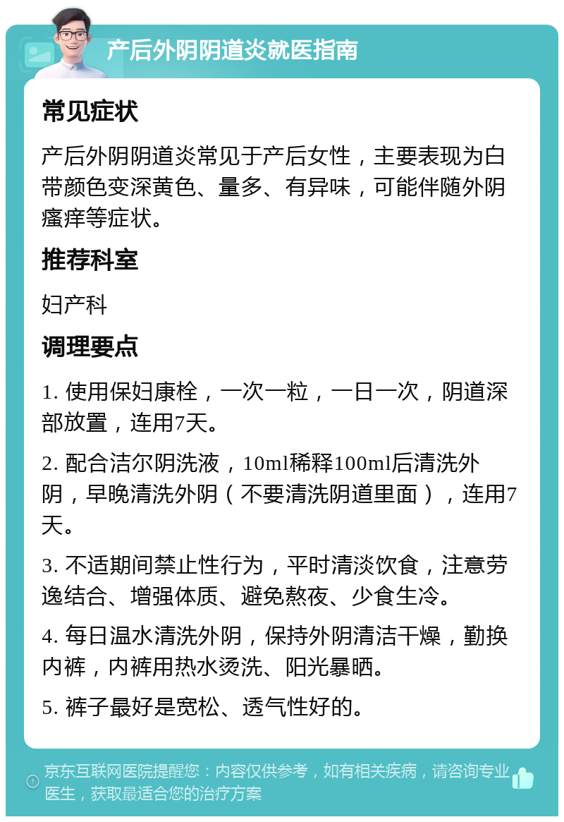 产后外阴阴道炎就医指南 常见症状 产后外阴阴道炎常见于产后女性，主要表现为白带颜色变深黄色、量多、有异味，可能伴随外阴瘙痒等症状。 推荐科室 妇产科 调理要点 1. 使用保妇康栓，一次一粒，一日一次，阴道深部放置，连用7天。 2. 配合洁尔阴洗液，10ml稀释100ml后清洗外阴，早晚清洗外阴（不要清洗阴道里面），连用7天。 3. 不适期间禁止性行为，平时清淡饮食，注意劳逸结合、增强体质、避免熬夜、少食生冷。 4. 每日温水清洗外阴，保持外阴清洁干燥，勤换内裤，内裤用热水烫洗、阳光暴晒。 5. 裤子最好是宽松、透气性好的。